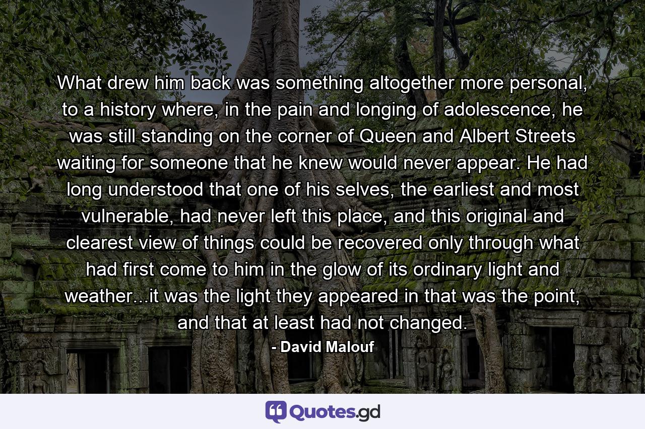 What drew him back was something altogether more personal, to a history where, in the pain and longing of adolescence, he was still standing on the corner of Queen and Albert Streets waiting for someone that he knew would never appear. He had long understood that one of his selves, the earliest and most vulnerable, had never left this place, and this original and clearest view of things could be recovered only through what had first come to him in the glow of its ordinary light and weather...it was the light they appeared in that was the point, and that at least had not changed. - Quote by David Malouf