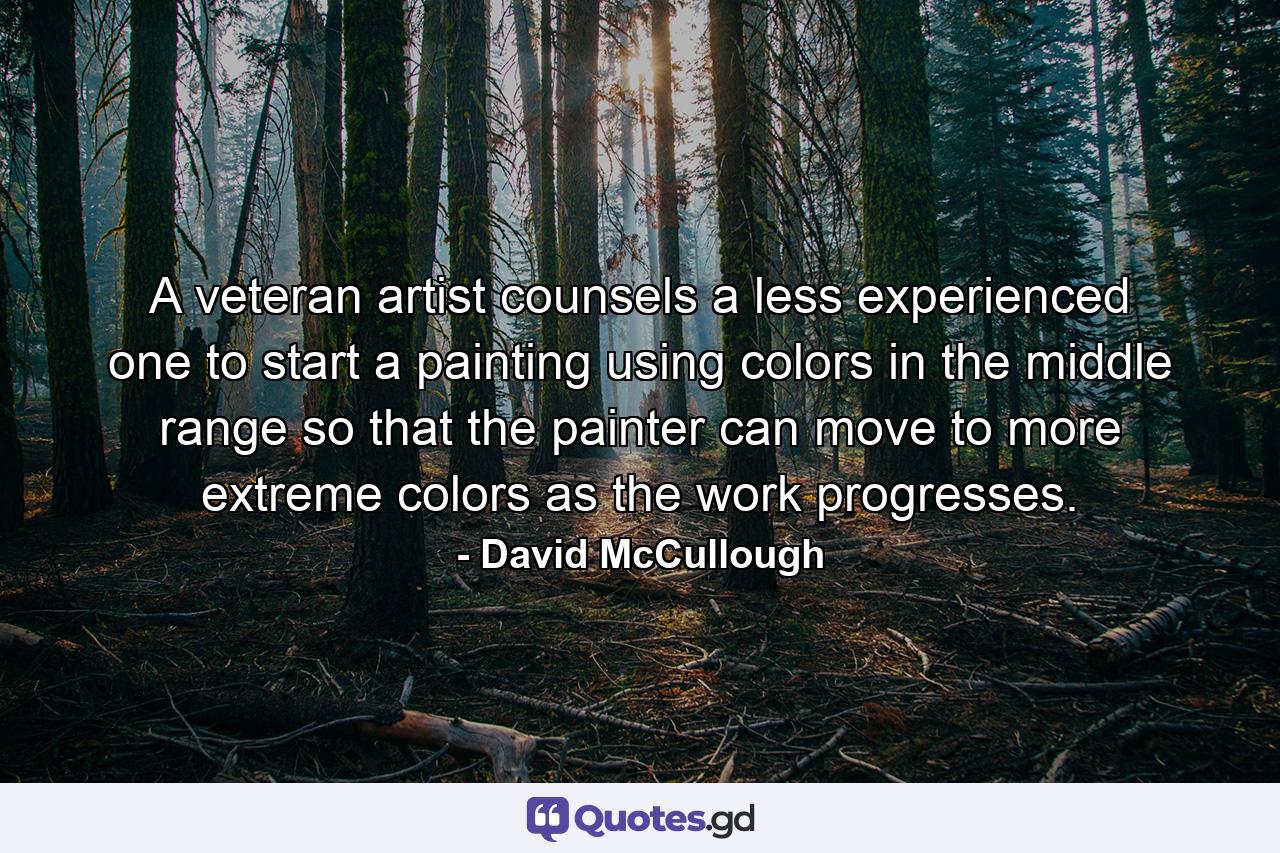 A veteran artist counsels a less experienced one to start a painting using colors in the middle range so that the painter can move to more extreme colors as the work progresses. - Quote by David McCullough