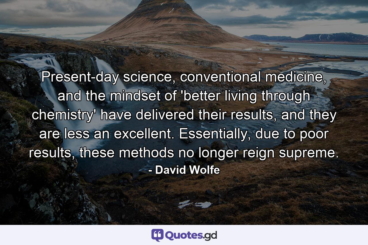 Present-day science, conventional medicine, and the mindset of 'better living through chemistry' have delivered their results, and they are less an excellent. Essentially, due to poor results, these methods no longer reign supreme. - Quote by David Wolfe