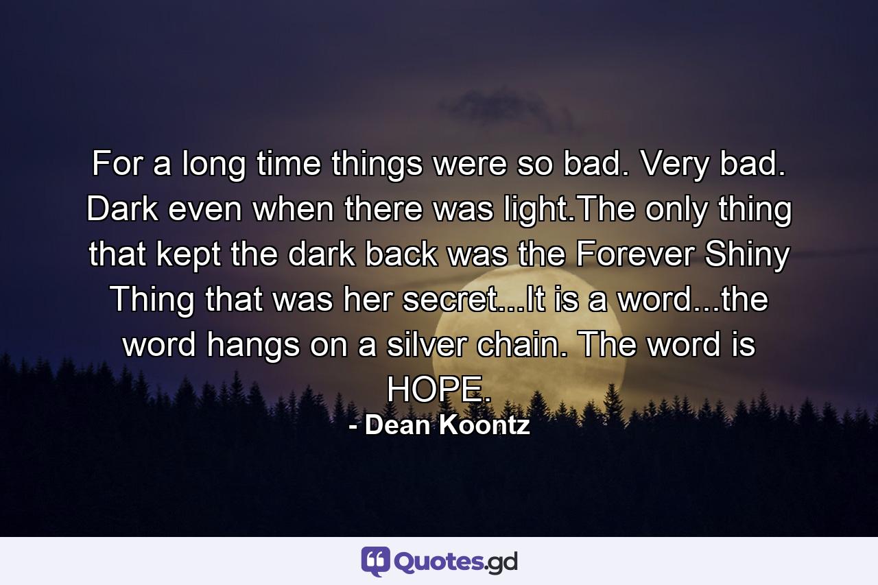 For a long time things were so bad. Very bad. Dark even when there was light.The only thing that kept the dark back was the Forever Shiny Thing that was her secret...It is a word...the word hangs on a silver chain. The word is HOPE. - Quote by Dean Koontz