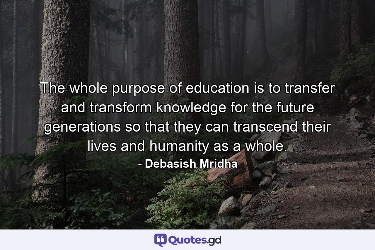 The whole purpose of education is to transfer and transform knowledge for the future generations so that they can transcend their lives and humanity as a whole. - Quote by Debasish Mridha