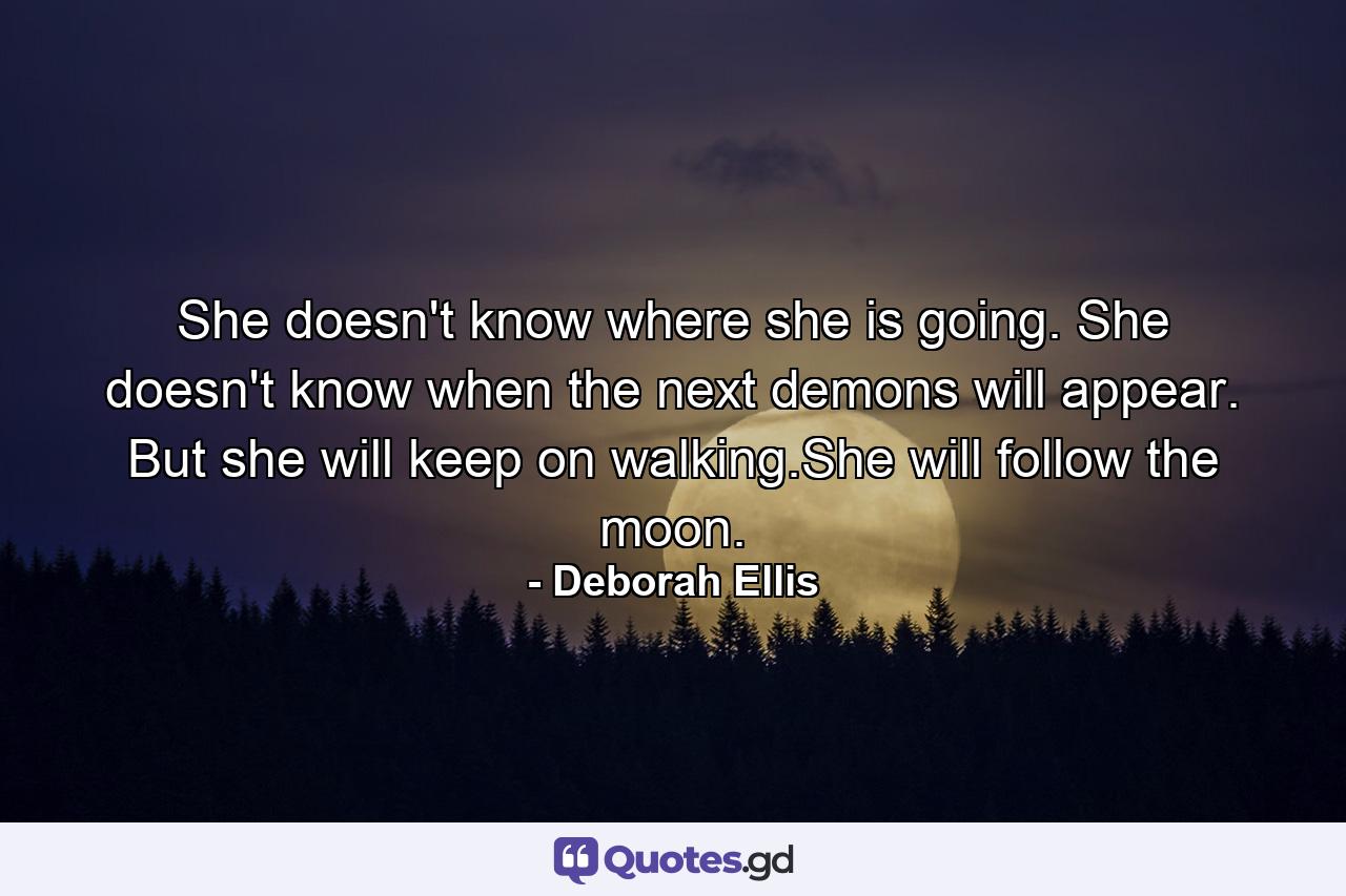 She doesn't know where she is going. She doesn't know when the next demons will appear. But she will keep on walking.She will follow the moon. - Quote by Deborah Ellis