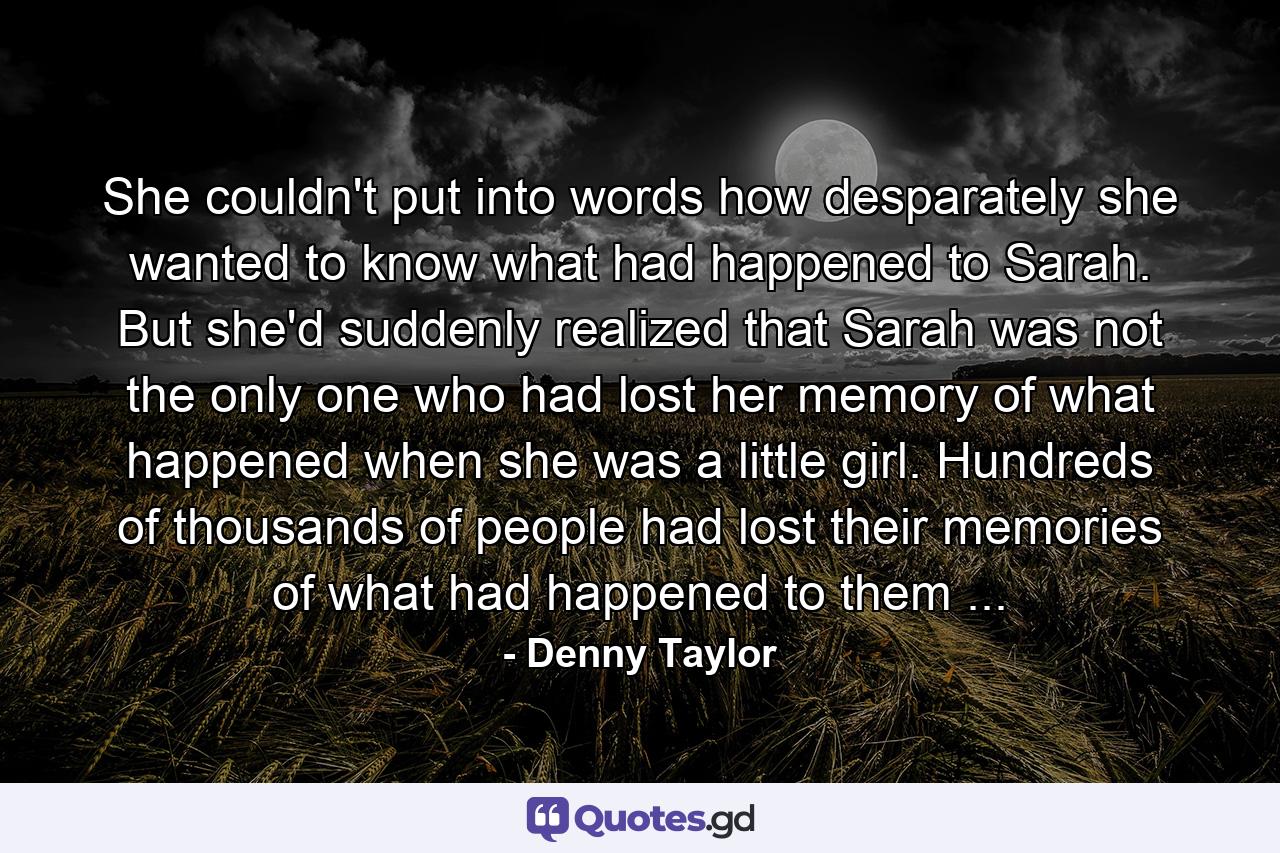 She couldn't put into words how desparately she wanted to know what had happened to Sarah. But she'd suddenly realized that Sarah was not the only one who had lost her memory of what happened when she was a little girl. Hundreds of thousands of people had lost their memories of what had happened to them ... - Quote by Denny Taylor