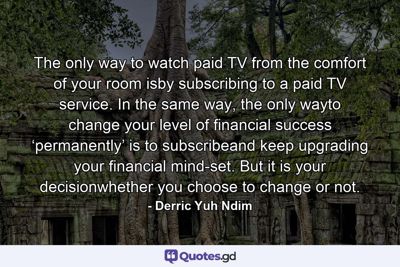 The only way to watch paid TV from the comfort of your room isby subscribing to a paid TV service. In the same way, the only wayto change your level of financial success ‘permanently’ is to subscribeand keep upgrading your financial mind-set. But it is your decisionwhether you choose to change or not. - Quote by Derric Yuh Ndim