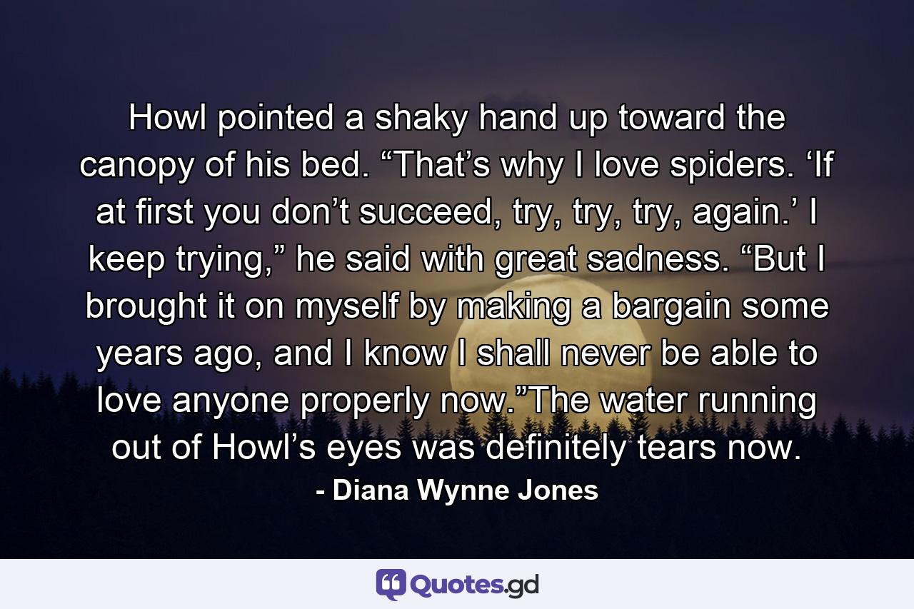 Howl pointed a shaky hand up toward the canopy of his bed. “That’s why I love spiders. ‘If at first you don’t succeed, try, try, try, again.’ I keep trying,” he said with great sadness. “But I brought it on myself by making a bargain some years ago, and I know I shall never be able to love anyone properly now.”The water running out of Howl’s eyes was definitely tears now. - Quote by Diana Wynne Jones