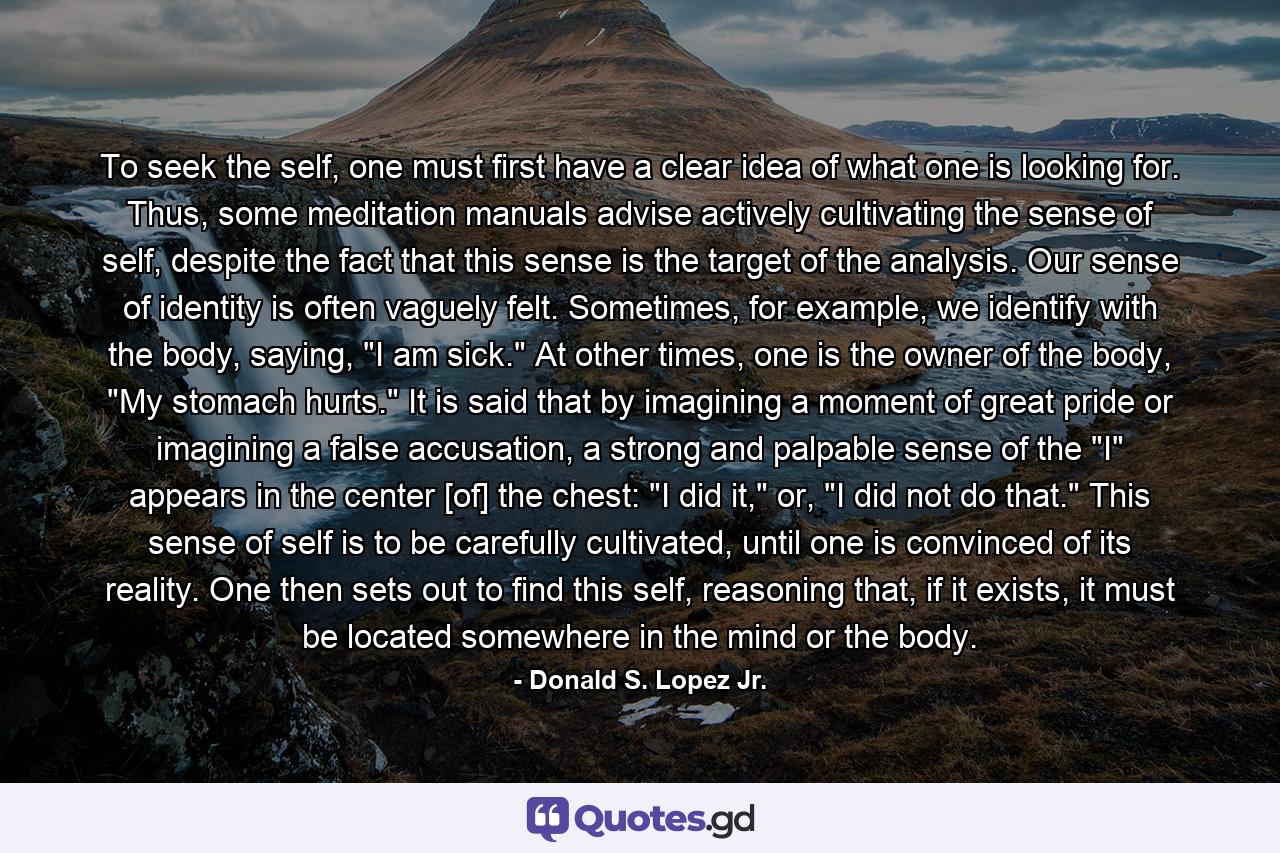 To seek the self, one must first have a clear idea of what one is looking for. Thus, some meditation manuals advise actively cultivating the sense of self, despite the fact that this sense is the target of the analysis. Our sense of identity is often vaguely felt. Sometimes, for example, we identify with the body, saying, 