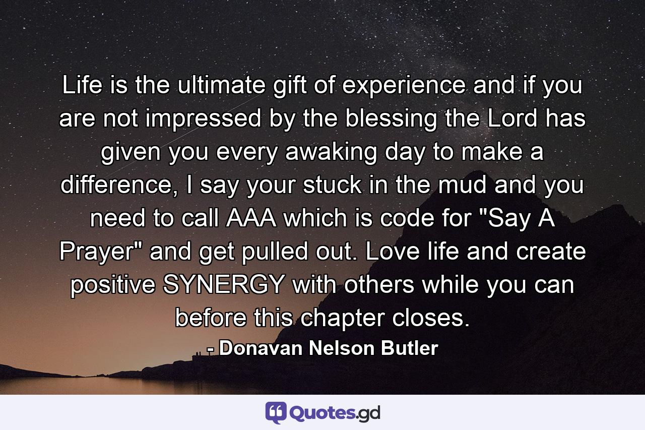 Life is the ultimate gift of experience and if you are not impressed by the blessing the Lord has given you every awaking day to make a difference, I say your stuck in the mud and you need to call AAA which is code for 