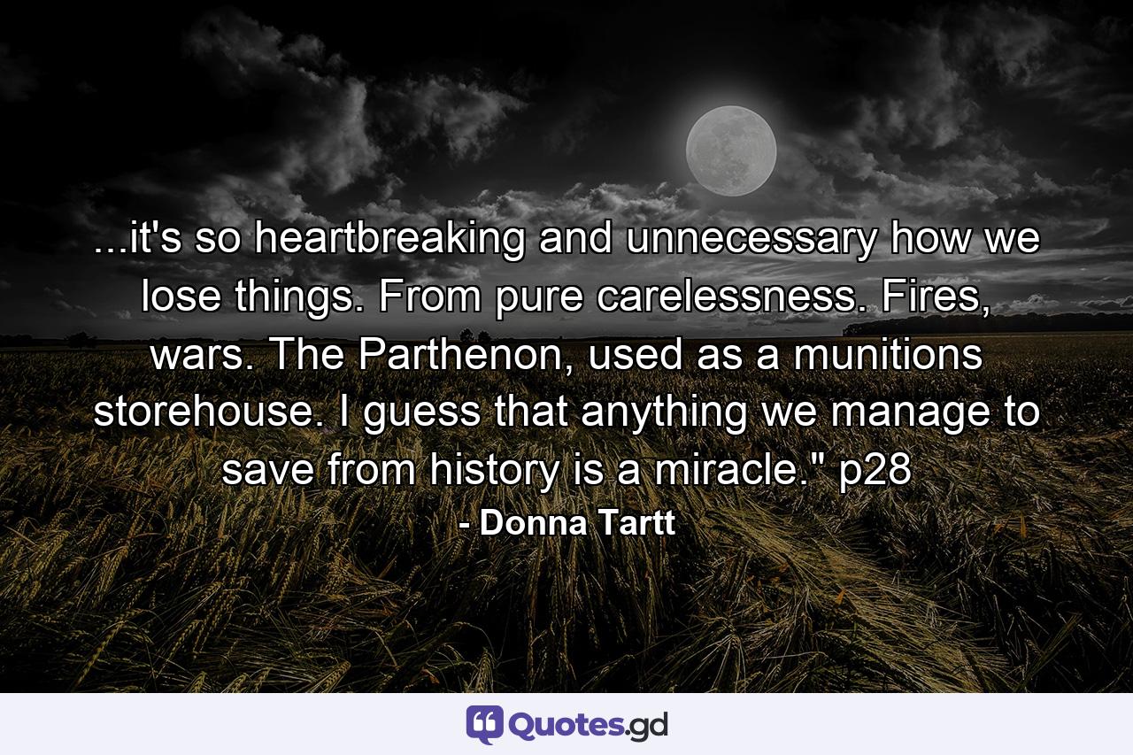 ...it's so heartbreaking and unnecessary how we lose things. From pure carelessness. Fires, wars. The Parthenon, used as a munitions storehouse. I guess that anything we manage to save from history is a miracle.