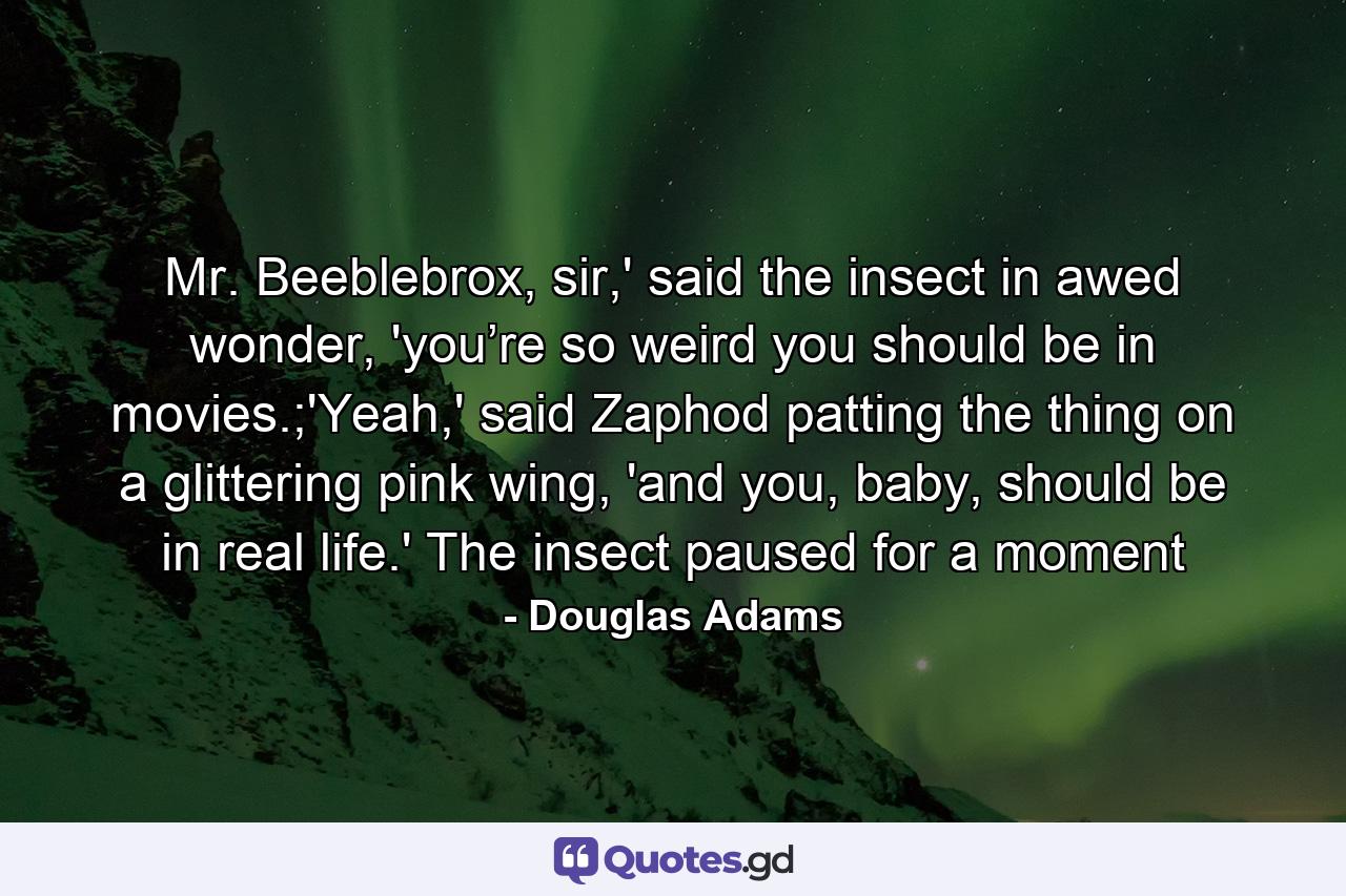 Mr. Beeblebrox, sir,' said the insect in awed wonder, 'you’re so weird you should be in movies.;'Yeah,' said Zaphod patting the thing on a glittering pink wing, 'and you, baby, should be in real life.' The insect paused for a moment - Quote by Douglas Adams