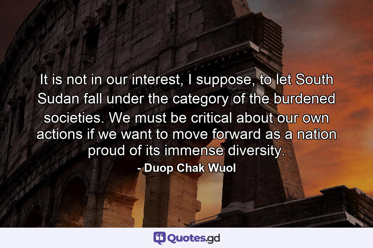 It is not in our interest, I suppose, to let South Sudan fall under the category of the burdened societies. We must be critical about our own actions if we want to move forward as a nation proud of its immense diversity. - Quote by Duop Chak Wuol