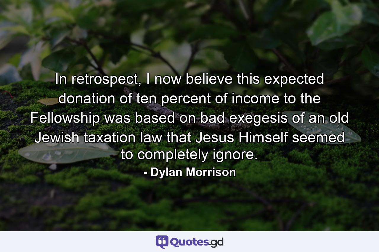 In retrospect, I now believe this expected donation of ten percent of income to the Fellowship was based on bad exegesis of an old Jewish taxation law that Jesus Himself seemed to completely ignore. - Quote by Dylan Morrison