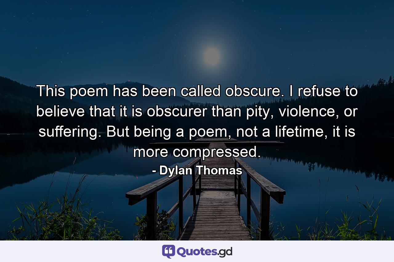 This poem has been called obscure. I refuse to believe that it is obscurer than pity, violence, or suffering. But being a poem, not a lifetime, it is more compressed. - Quote by Dylan Thomas