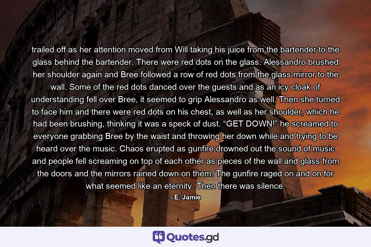 trailed off as her attention moved from Will taking his juice from the bartender to the glass behind the bartender. There were red dots on the glass. Alessandro brushed her shoulder again and Bree followed a row of red dots from the glass mirror to the wall. Some of the red dots danced over the guests and as an icy cloak of understanding fell over Bree, it seemed to grip Alessandro as well. Then she turned to face him and there were red dots on his chest, as well as her shoulder, which he had been brushing, thinking it was a speck of dust. “GET DOWN!” he screamed to everyone grabbing Bree by the waist and throwing her down while and trying to be heard over the music. Chaos erupted as gunfire drowned out the sound of music and people fell screaming on top of each other as pieces of the wall and glass from the doors and the mirrors rained down on them. The gunfire raged on and on for what seemed like an eternity. Then there was silence. - Quote by E. Jamie