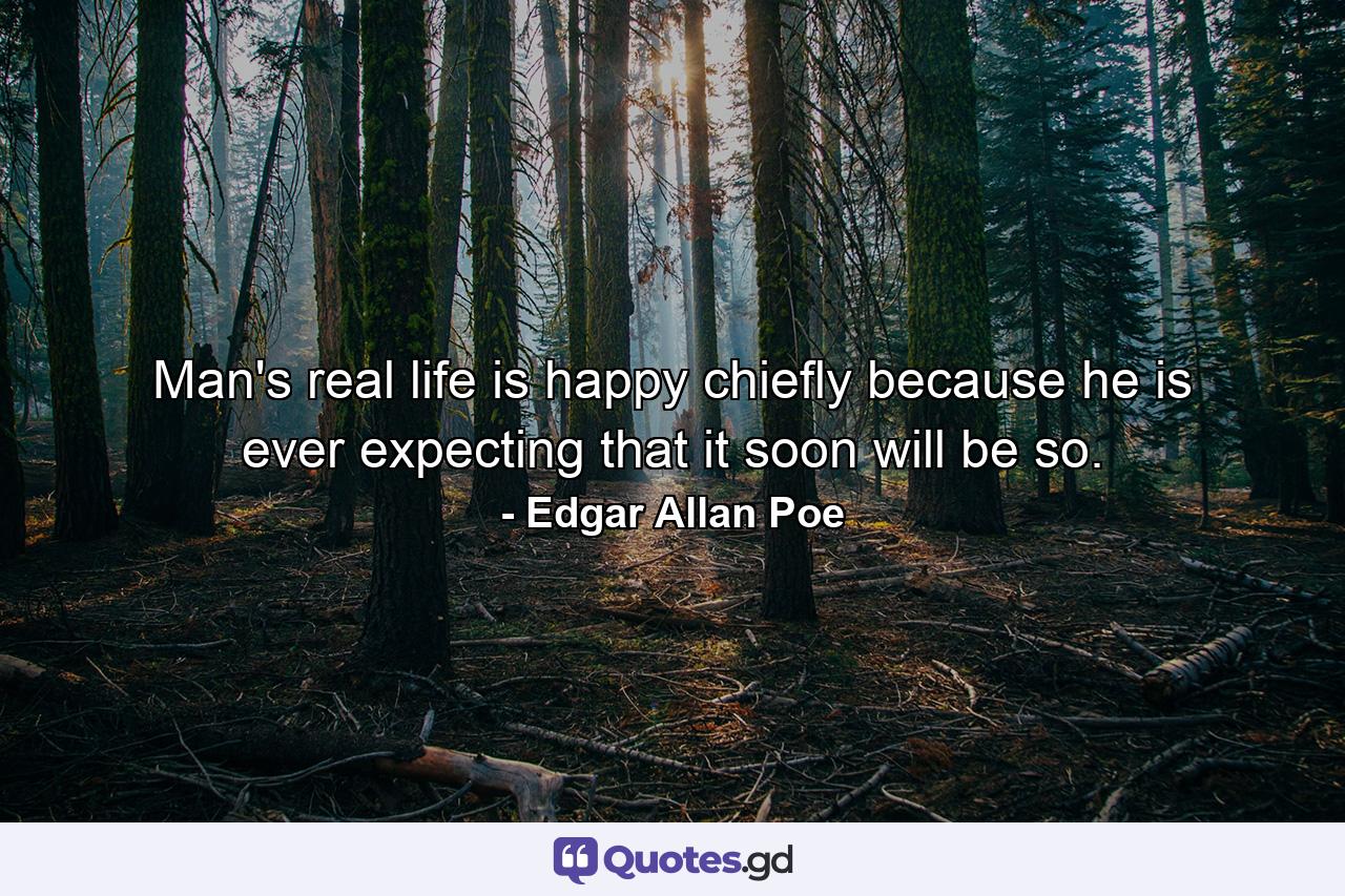 Man's real life is happy  chiefly because he is ever expecting that it soon will be so. - Quote by Edgar Allan Poe