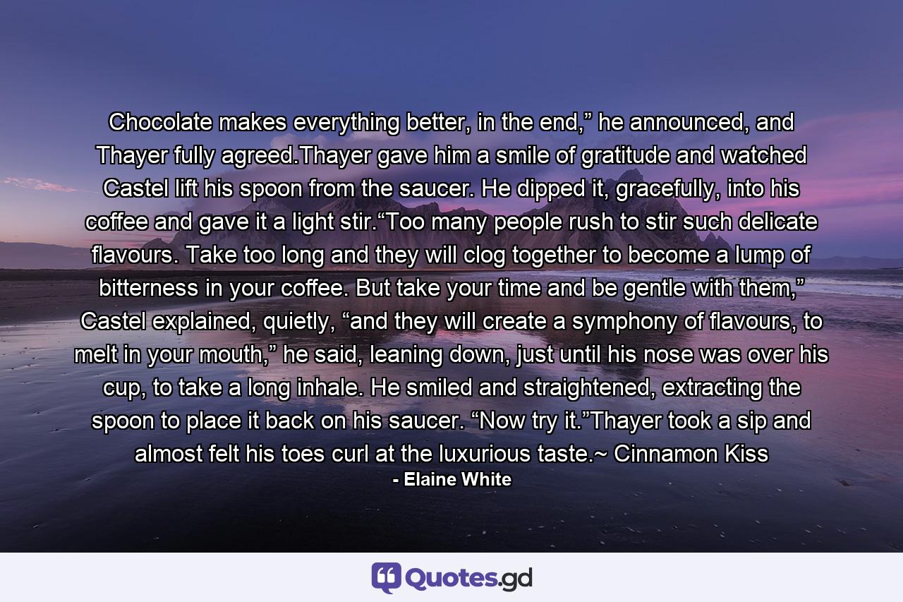 Chocolate makes everything better, in the end,” he announced, and Thayer fully agreed.Thayer gave him a smile of gratitude and watched Castel lift his spoon from the saucer. He dipped it, gracefully, into his coffee and gave it a light stir.“Too many people rush to stir such delicate flavours. Take too long and they will clog together to become a lump of bitterness in your coffee. But take your time and be gentle with them,” Castel explained, quietly, “and they will create a symphony of flavours, to melt in your mouth,” he said, leaning down, just until his nose was over his cup, to take a long inhale. He smiled and straightened, extracting the spoon to place it back on his saucer. “Now try it.”Thayer took a sip and almost felt his toes curl at the luxurious taste.~ Cinnamon Kiss - Quote by Elaine White