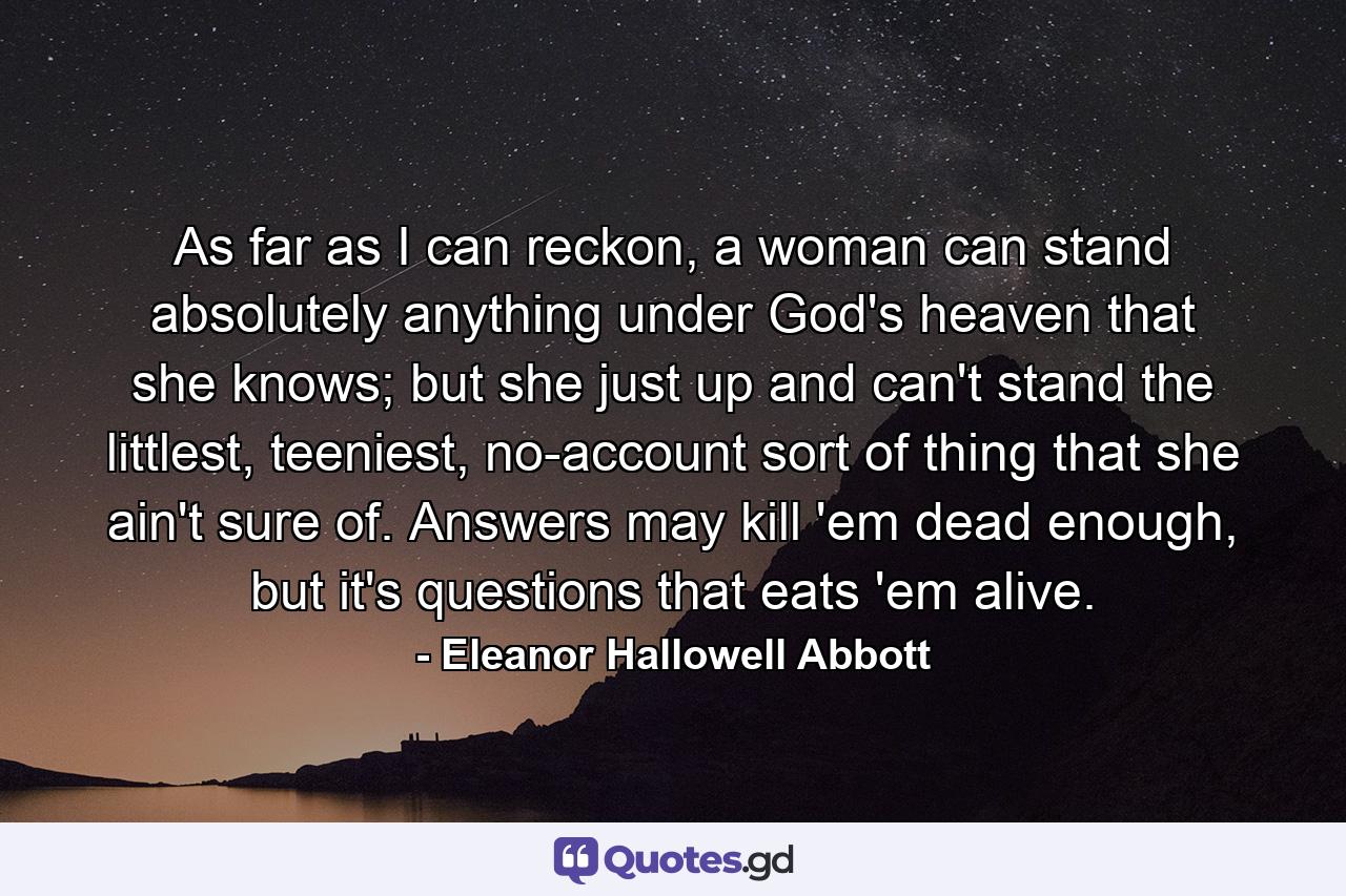 As far as I can reckon, a woman can stand absolutely anything under God's heaven that she knows; but she just up and can't stand the littlest, teeniest, no-account sort of thing that she ain't sure of. Answers may kill 'em dead enough, but it's questions that eats 'em alive. - Quote by Eleanor Hallowell Abbott