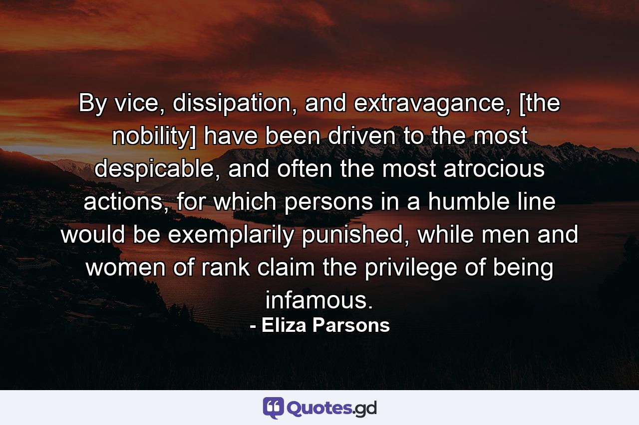 By vice, dissipation, and extravagance, [the nobility] have been driven to the most despicable, and often the most atrocious actions, for which persons in a humble line would be exemplarily punished, while men and women of rank claim the privilege of being infamous. - Quote by Eliza Parsons