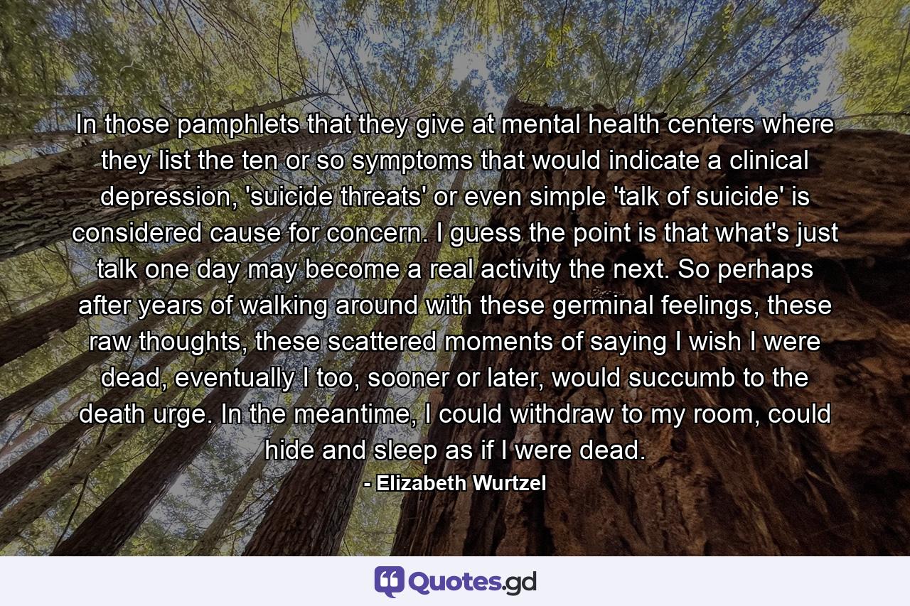 In those pamphlets that they give at mental health centers where they list the ten or so symptoms that would indicate a clinical depression, 'suicide threats' or even simple 'talk of suicide' is considered cause for concern. I guess the point is that what's just talk one day may become a real activity the next. So perhaps after years of walking around with these germinal feelings, these raw thoughts, these scattered moments of saying I wish I were dead, eventually I too, sooner or later, would succumb to the death urge. In the meantime, I could withdraw to my room, could hide and sleep as if I were dead. - Quote by Elizabeth Wurtzel