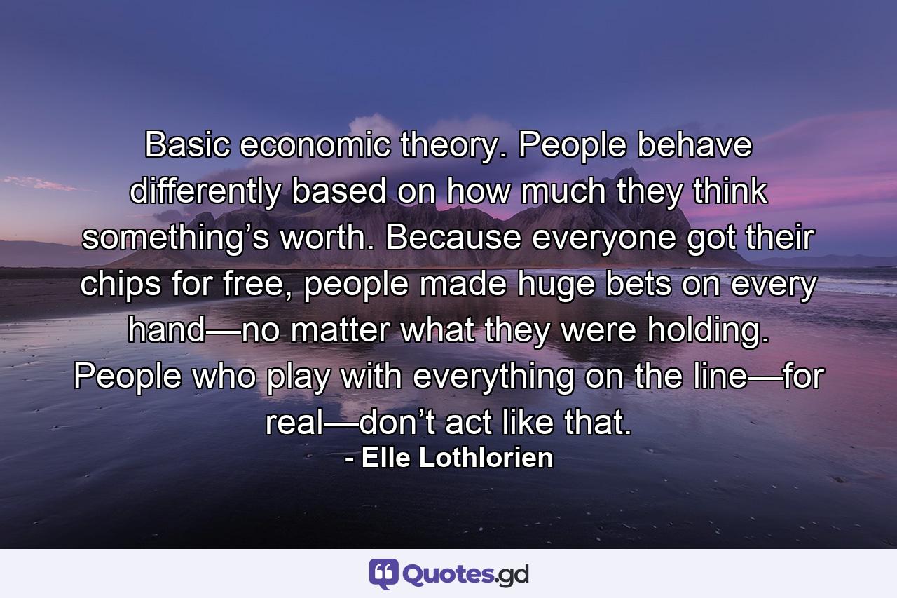 Basic economic theory. People behave differently based on how much they think something’s worth. Because everyone got their chips for free, people made huge bets on every hand—no matter what they were holding. People who play with everything on the line—for real—don’t act like that. - Quote by Elle Lothlorien