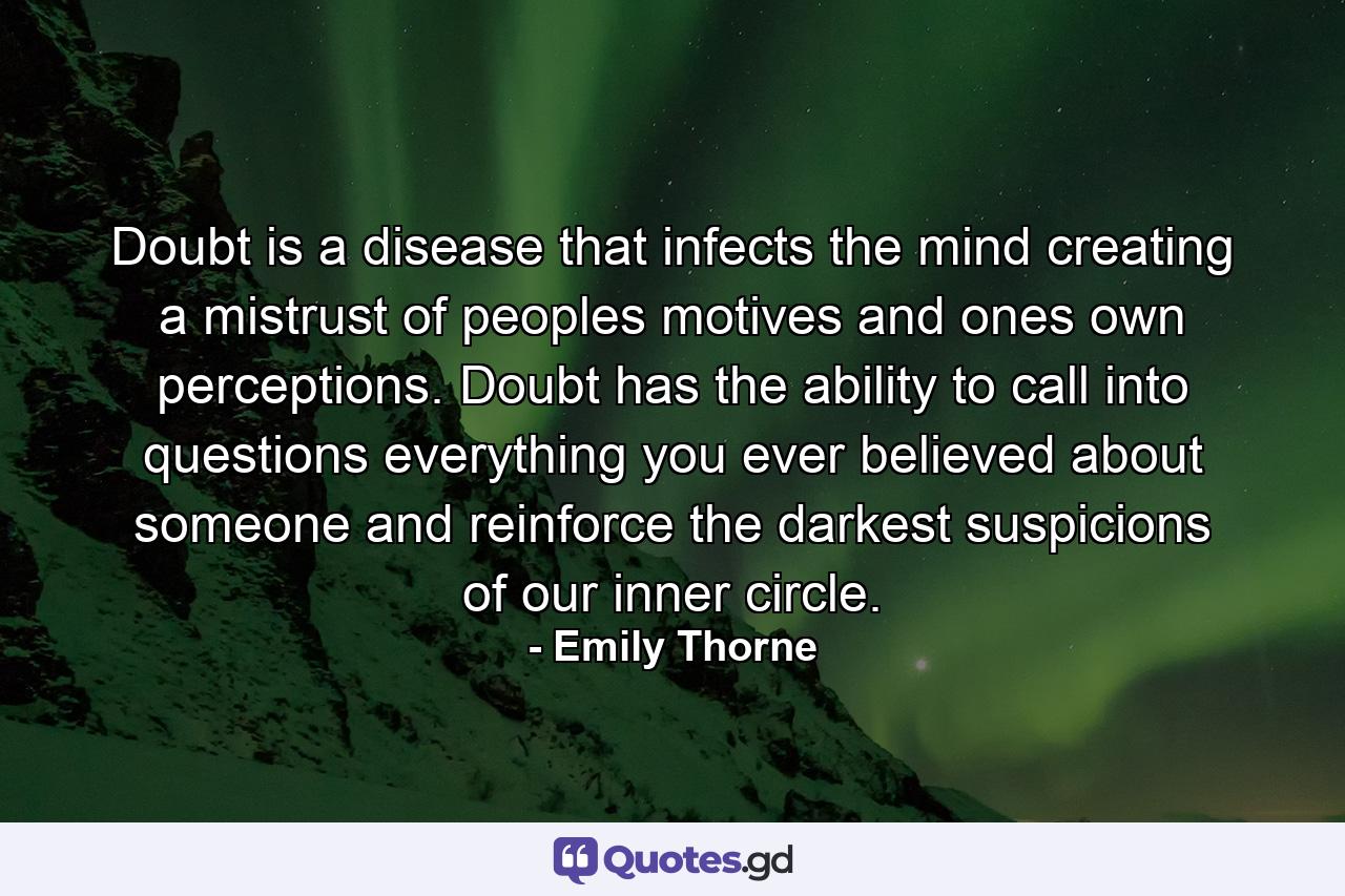 Doubt is a disease that infects the mind creating a mistrust of peoples motives and ones own perceptions. Doubt has the ability to call into questions everything you ever believed about someone and reinforce the darkest suspicions of our inner circle. - Quote by Emily Thorne