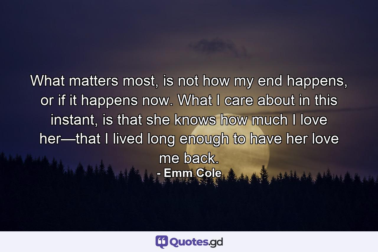 What matters most, is not how my end happens, or if it happens now. What I care about in this instant, is that she knows how much I love her—that I lived long enough to have her love me back. - Quote by Emm Cole