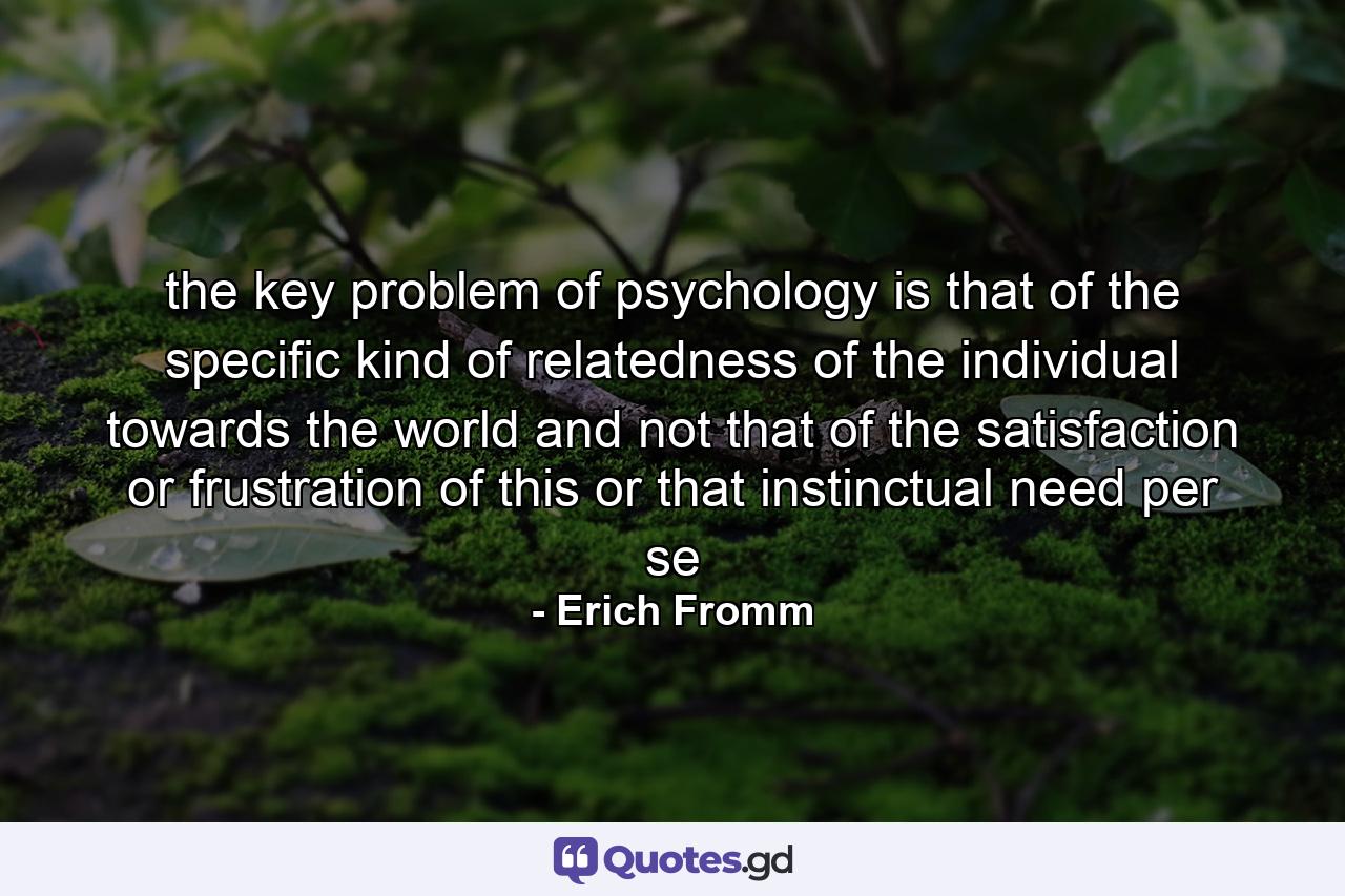 the key problem of psychology is that of the specific kind of relatedness of the individual towards the world and not that of the satisfaction or frustration of this or that instinctual need per se - Quote by Erich Fromm