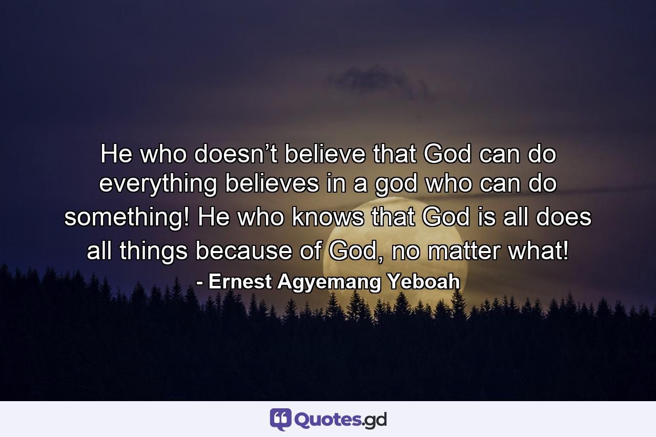 He who doesn’t believe that God can do everything believes in a god who can do something! He who knows that God is all does all things because of God, no matter what! - Quote by Ernest Agyemang Yeboah