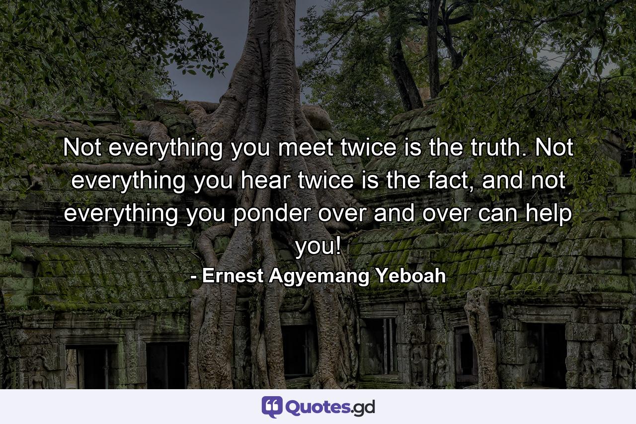 Not everything you meet twice is the truth. Not everything you hear twice is the fact, and not everything you ponder over and over can help you! - Quote by Ernest Agyemang Yeboah