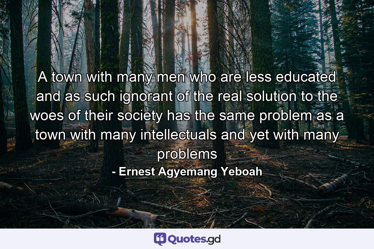 A town with many men who are less educated and as such ignorant of the real solution to the woes of their society has the same problem as a town with many intellectuals and yet with many problems - Quote by Ernest Agyemang Yeboah