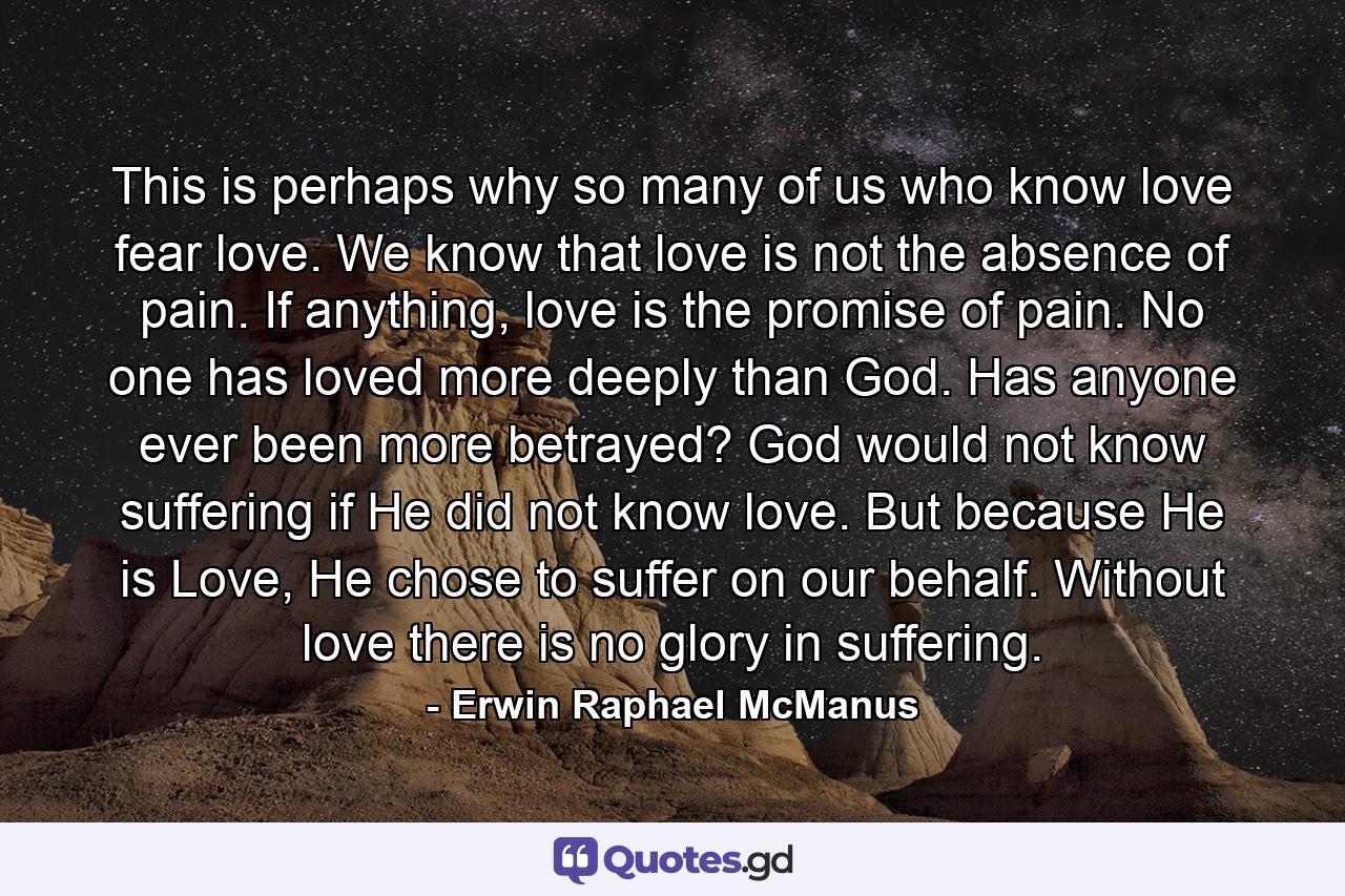 This is perhaps why so many of us who know love fear love. We know that love is not the absence of pain. If anything, love is the promise of pain. No one has loved more deeply than God. Has anyone ever been more betrayed? God would not know suffering if He did not know love. But because He is Love, He chose to suffer on our behalf. Without love there is no glory in suffering. - Quote by Erwin Raphael McManus