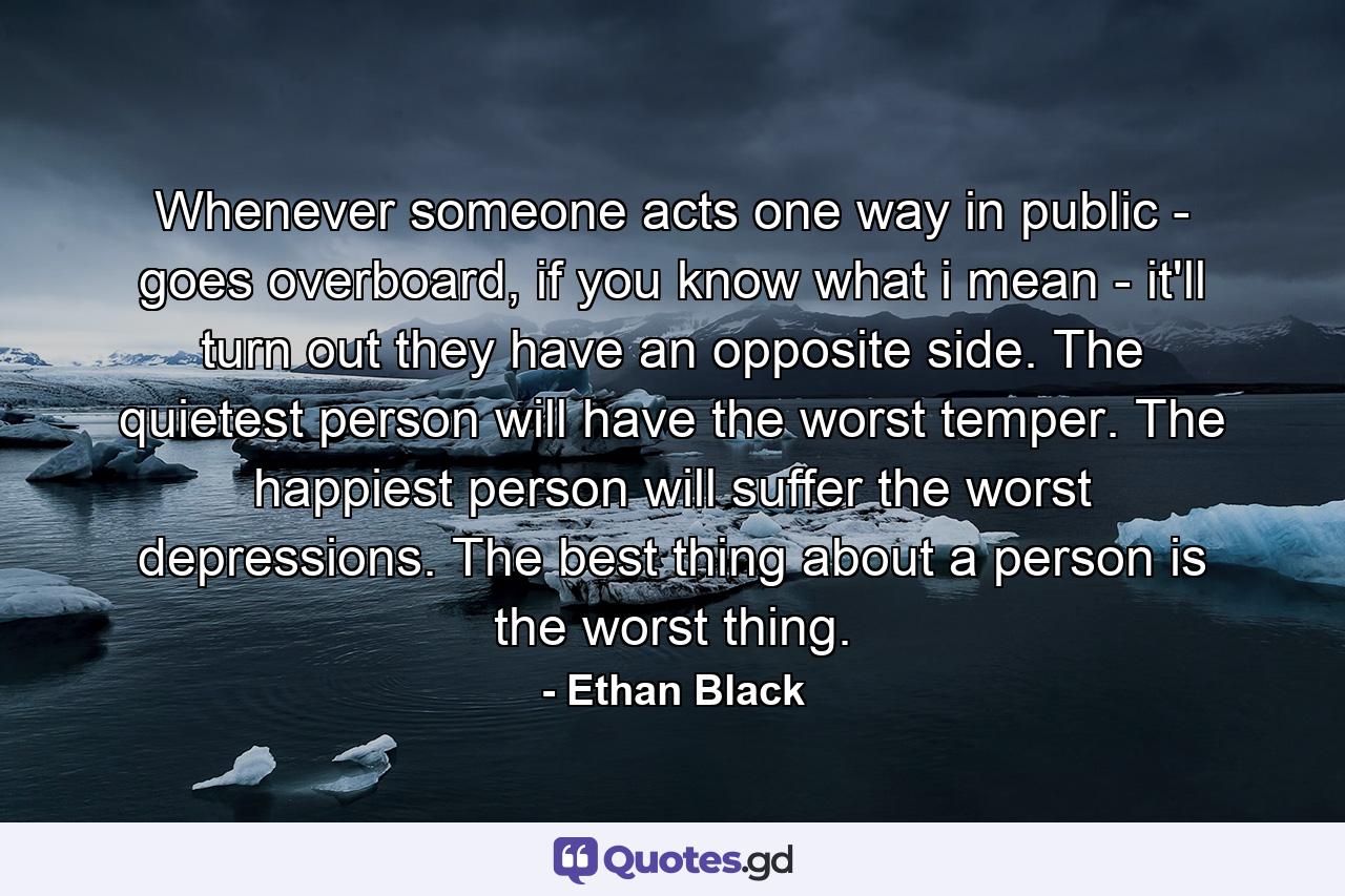 Whenever someone acts one way in public - goes overboard, if you know what i mean - it'll turn out they have an opposite side. The quietest person will have the worst temper. The happiest person will suffer the worst depressions. The best thing about a person is the worst thing. - Quote by Ethan Black