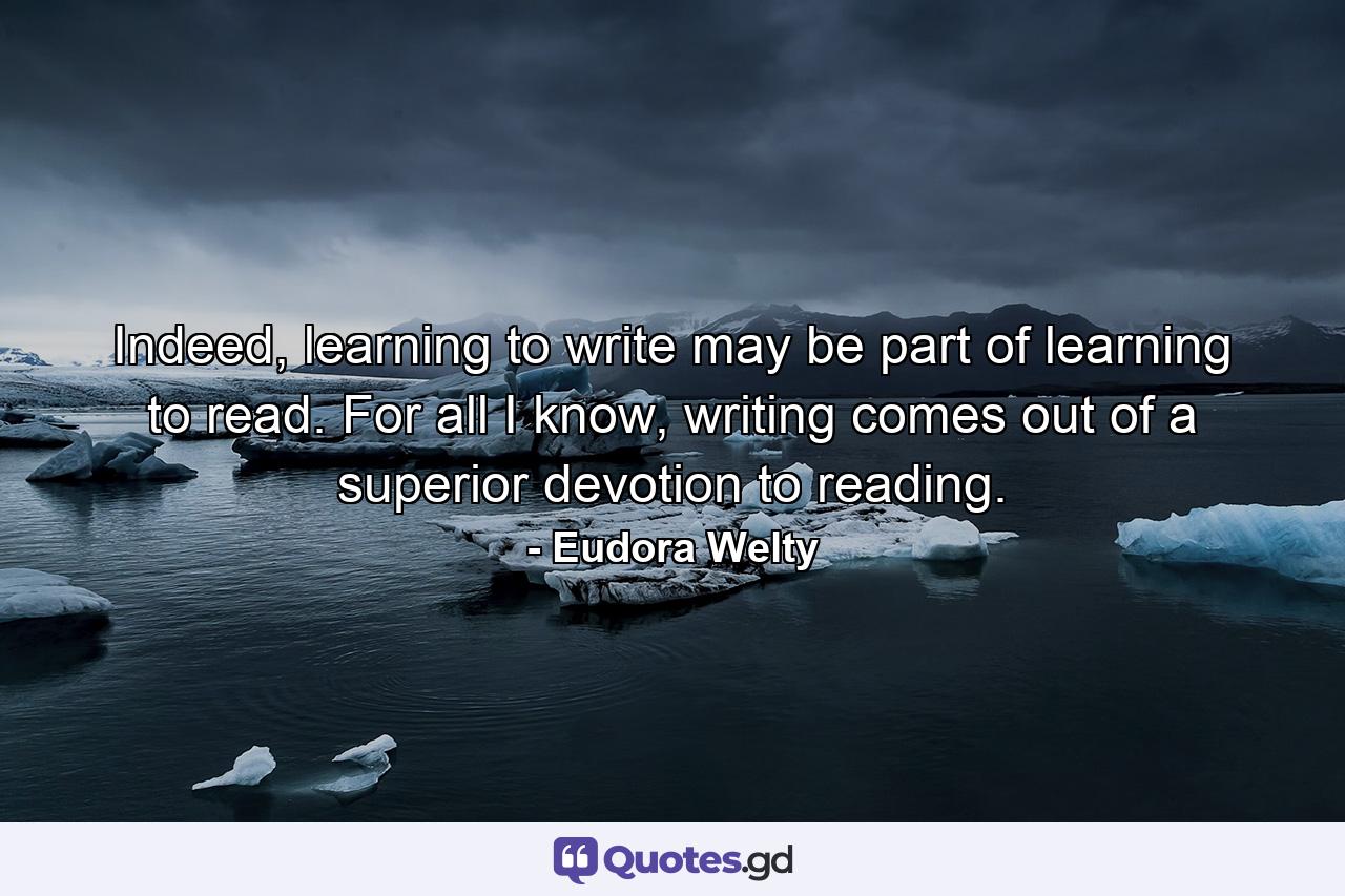 Indeed, learning to write may be part of learning to read. For all I know, writing comes out of a superior devotion to reading. - Quote by Eudora Welty