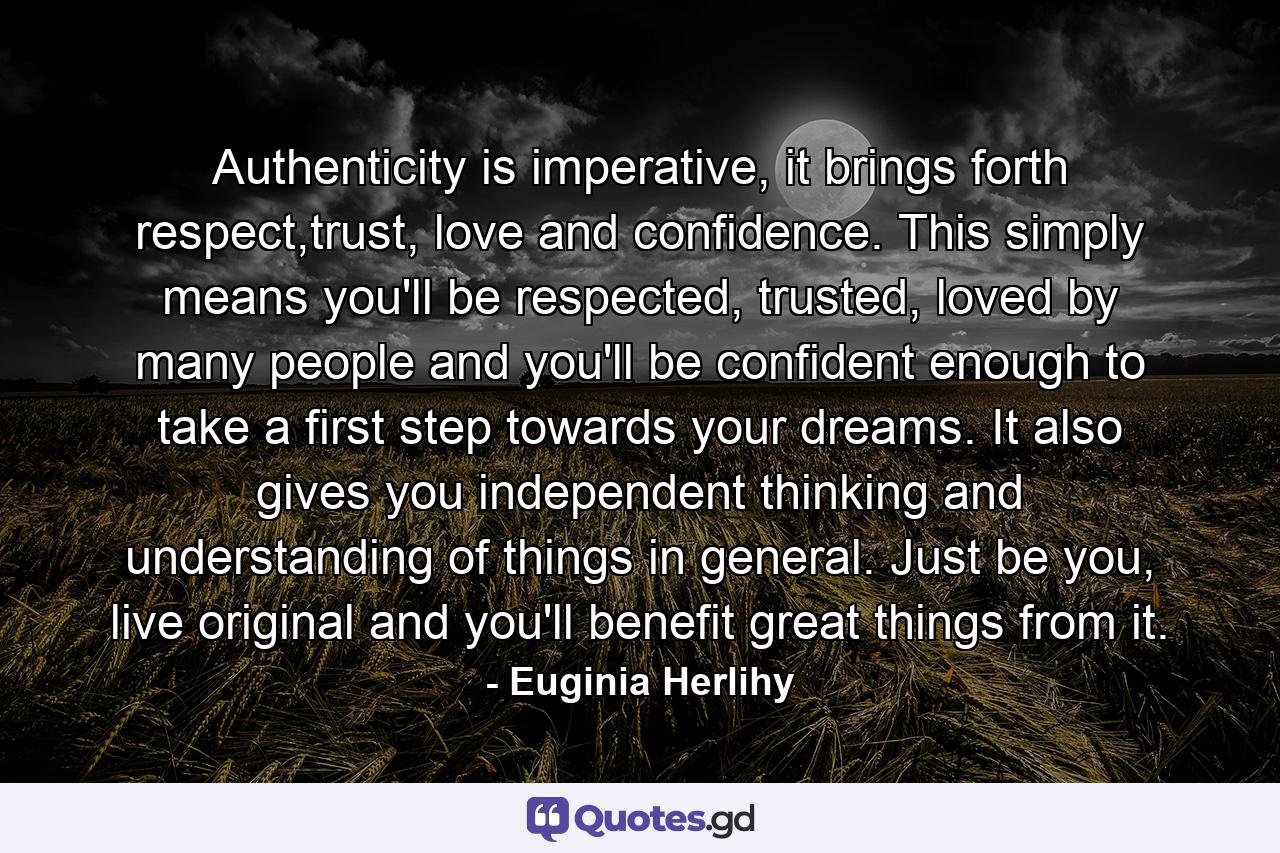 Authenticity is imperative, it brings forth respect,trust, love and confidence. This simply means you'll be respected, trusted, loved by many people and you'll be confident enough to take a first step towards your dreams. It also gives you independent thinking and understanding of things in general. Just be you, live original and you'll benefit great things from it. - Quote by Euginia Herlihy