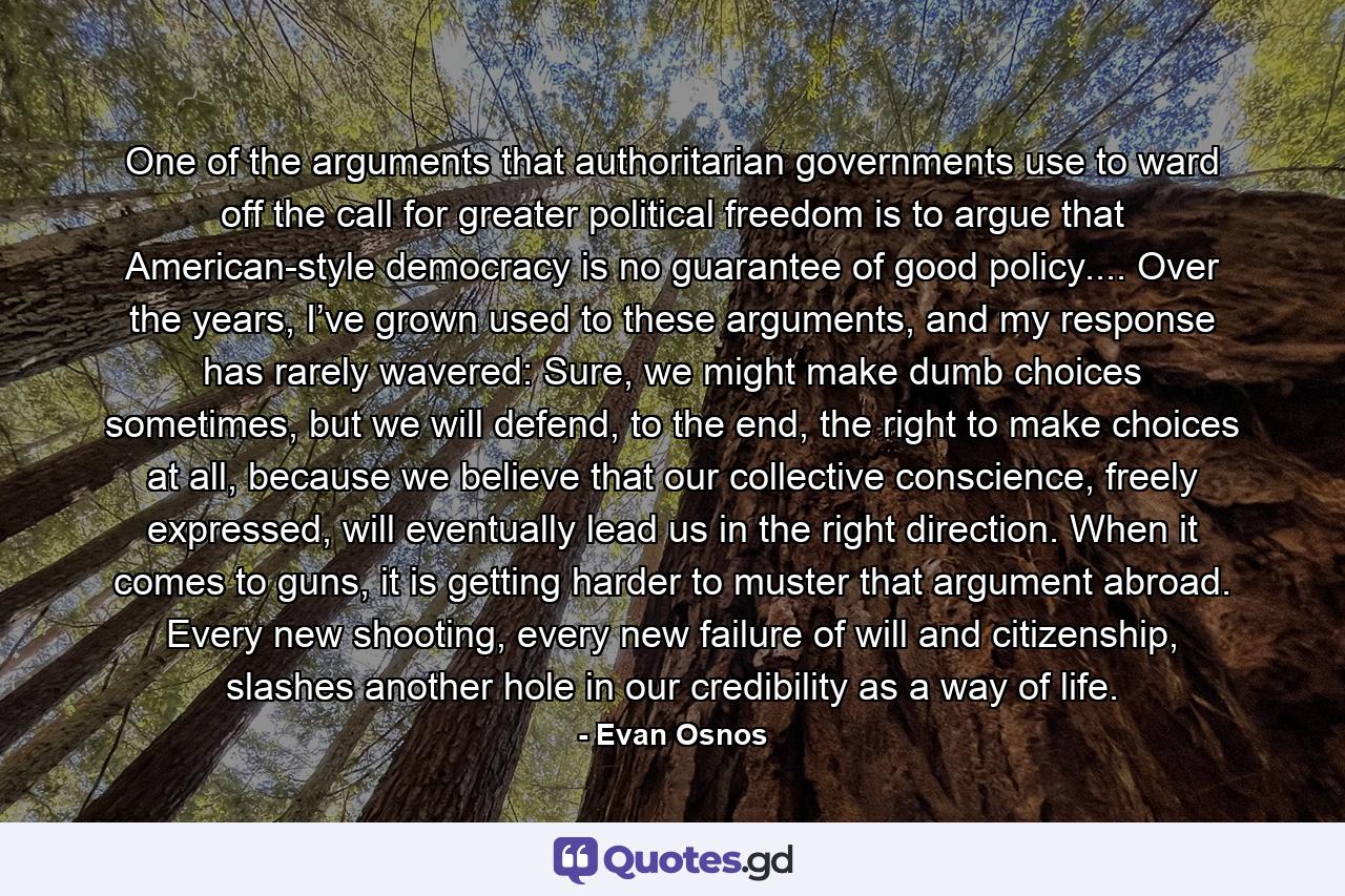 One of the arguments that authoritarian governments use to ward off the call for greater political freedom is to argue that American-style democracy is no guarantee of good policy.... Over the years, I’ve grown used to these arguments, and my response has rarely wavered: Sure, we might make dumb choices sometimes, but we will defend, to the end, the right to make choices at all, because we believe that our collective conscience, freely expressed, will eventually lead us in the right direction. When it comes to guns, it is getting harder to muster that argument abroad. Every new shooting, every new failure of will and citizenship, slashes another hole in our credibility as a way of life. - Quote by Evan Osnos