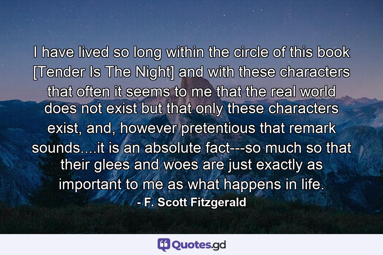 I have lived so long within the circle of this book [Tender Is The Night] and with these characters that often it seems to me that the real world does not exist but that only these characters exist, and, however pretentious that remark sounds....it is an absolute fact---so much so that their glees and woes are just exactly as important to me as what happens in life. - Quote by F. Scott Fitzgerald