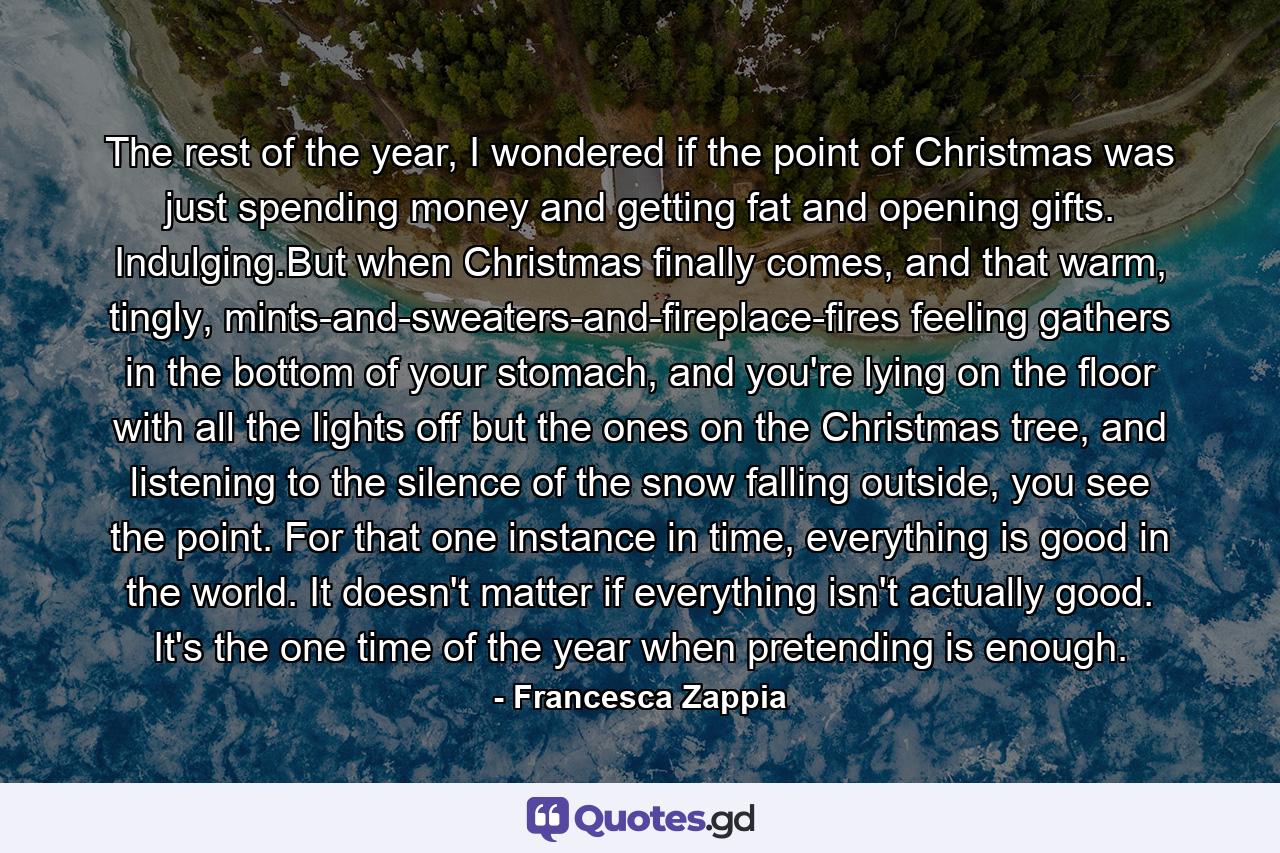 The rest of the year, I wondered if the point of Christmas was just spending money and getting fat and opening gifts. Indulging.But when Christmas finally comes, and that warm, tingly, mints-and-sweaters-and-fireplace-fires feeling gathers in the bottom of your stomach, and you're lying on the floor with all the lights off but the ones on the Christmas tree, and listening to the silence of the snow falling outside, you see the point. For that one instance in time, everything is good in the world. It doesn't matter if everything isn't actually good. It's the one time of the year when pretending is enough. - Quote by Francesca Zappia