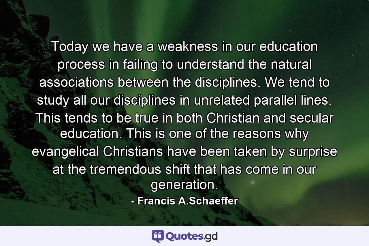 Today we have a weakness in our education process in failing to understand the natural associations between the disciplines. We tend to study all our disciplines in unrelated parallel lines. This tends to be true in both Christian and secular education. This is one of the reasons why evangelical Christians have been taken by surprise at the tremendous shift that has come in our generation. - Quote by Francis A.Schaeffer