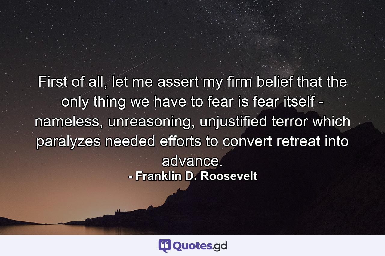 First of all, let me assert my firm belief that the only thing we have to fear is fear itself - nameless, unreasoning, unjustified terror which paralyzes needed efforts to convert retreat into advance. - Quote by Franklin D. Roosevelt