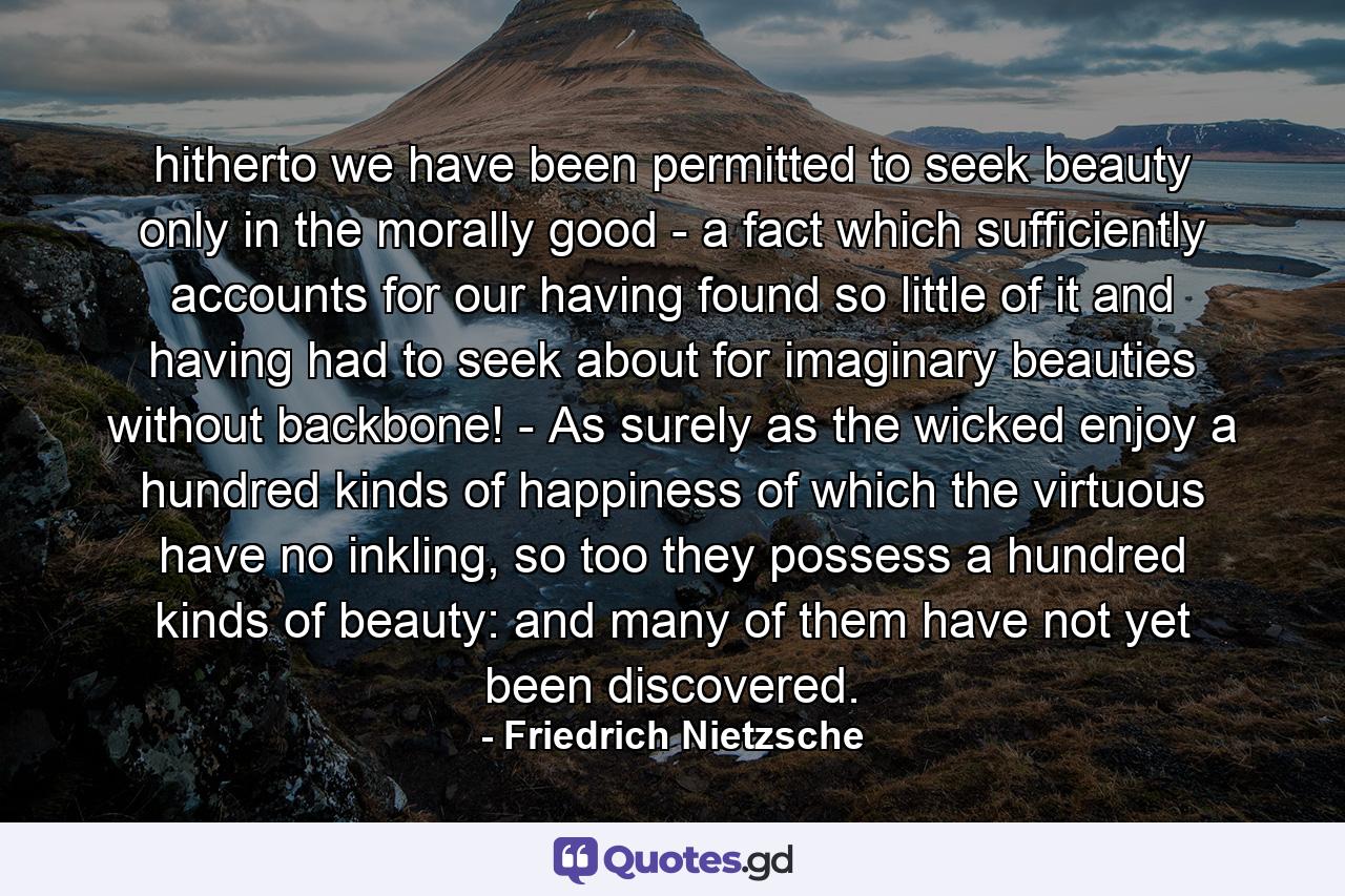 hitherto we have been permitted to seek beauty only in the morally good - a fact which sufficiently accounts for our having found so little of it and having had to seek about for imaginary beauties without backbone! - As surely as the wicked enjoy a hundred kinds of happiness of which the virtuous have no inkling, so too they possess a hundred kinds of beauty: and many of them have not yet been discovered. - Quote by Friedrich Nietzsche