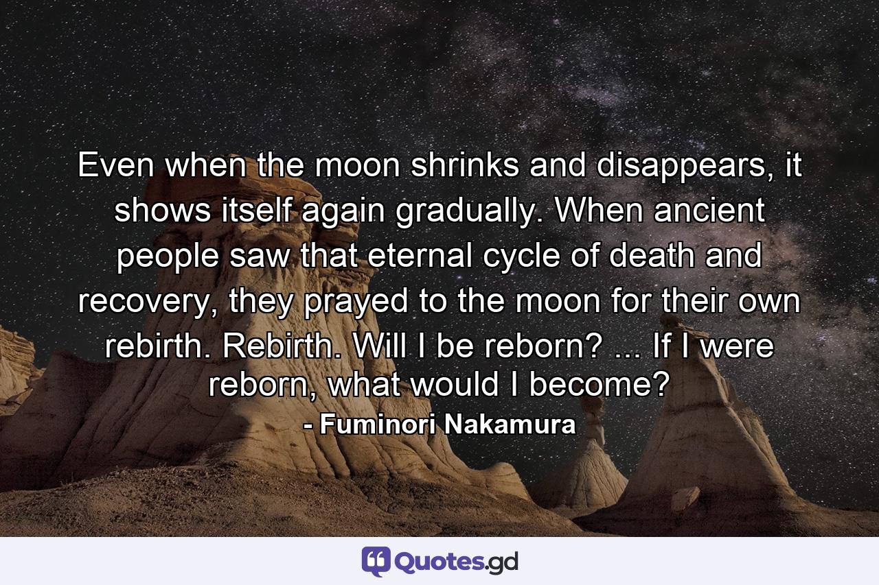 Even when the moon shrinks and disappears, it shows itself again gradually. When ancient people saw that eternal cycle of death and recovery, they prayed to the moon for their own rebirth. Rebirth. Will I be reborn? ... If I were reborn, what would I become? - Quote by Fuminori Nakamura