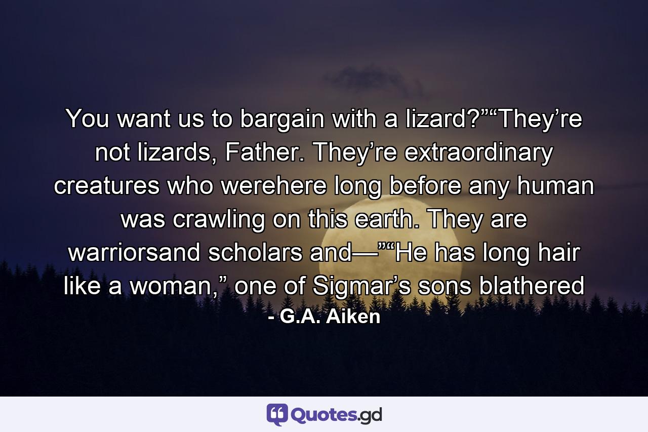 You want us to bargain with a lizard?”“They’re not lizards, Father. They’re extraordinary creatures who werehere long before any human was crawling on this earth. They are warriorsand scholars and—”“He has long hair like a woman,” one of Sigmar’s sons blathered - Quote by G.A. Aiken