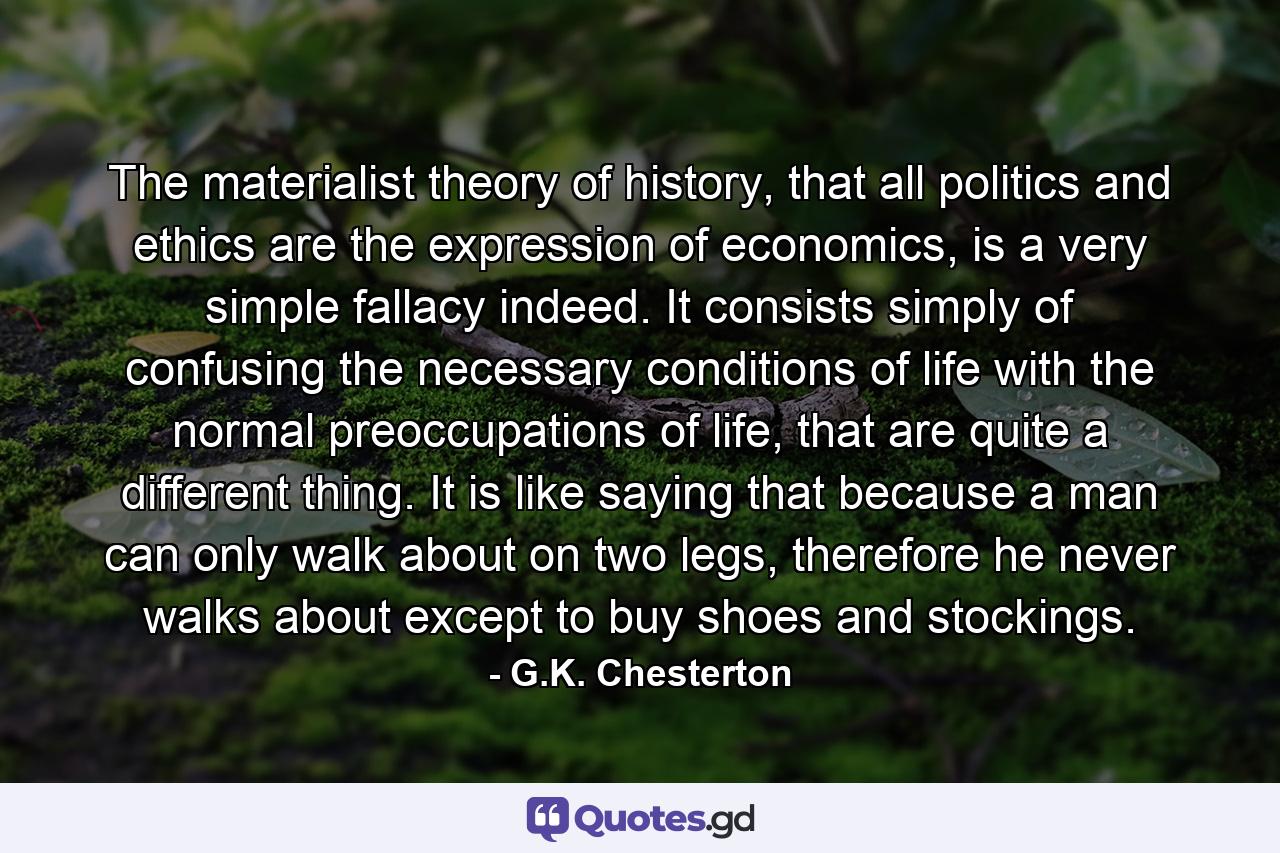 The materialist theory of history, that all politics and ethics are the expression of economics, is a very simple fallacy indeed. It consists simply of confusing the necessary conditions of life with the normal preoccupations of life, that are quite a different thing. It is like saying that because a man can only walk about on two legs, therefore he never walks about except to buy shoes and stockings. - Quote by G.K. Chesterton