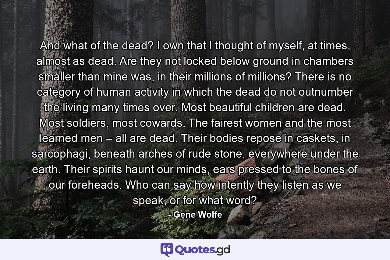 And what of the dead? I own that I thought of myself, at times, almost as dead. Are they not locked below ground in chambers smaller than mine was, in their millions of millions? There is no category of human activity in which the dead do not outnumber the living many times over. Most beautiful children are dead. Most soldiers, most cowards. The fairest women and the most learned men – all are dead. Their bodies repose in caskets, in sarcophagi, beneath arches of rude stone, everywhere under the earth. Their spirits haunt our minds, ears pressed to the bones of our foreheads. Who can say how intently they listen as we speak, or for what word? - Quote by Gene Wolfe