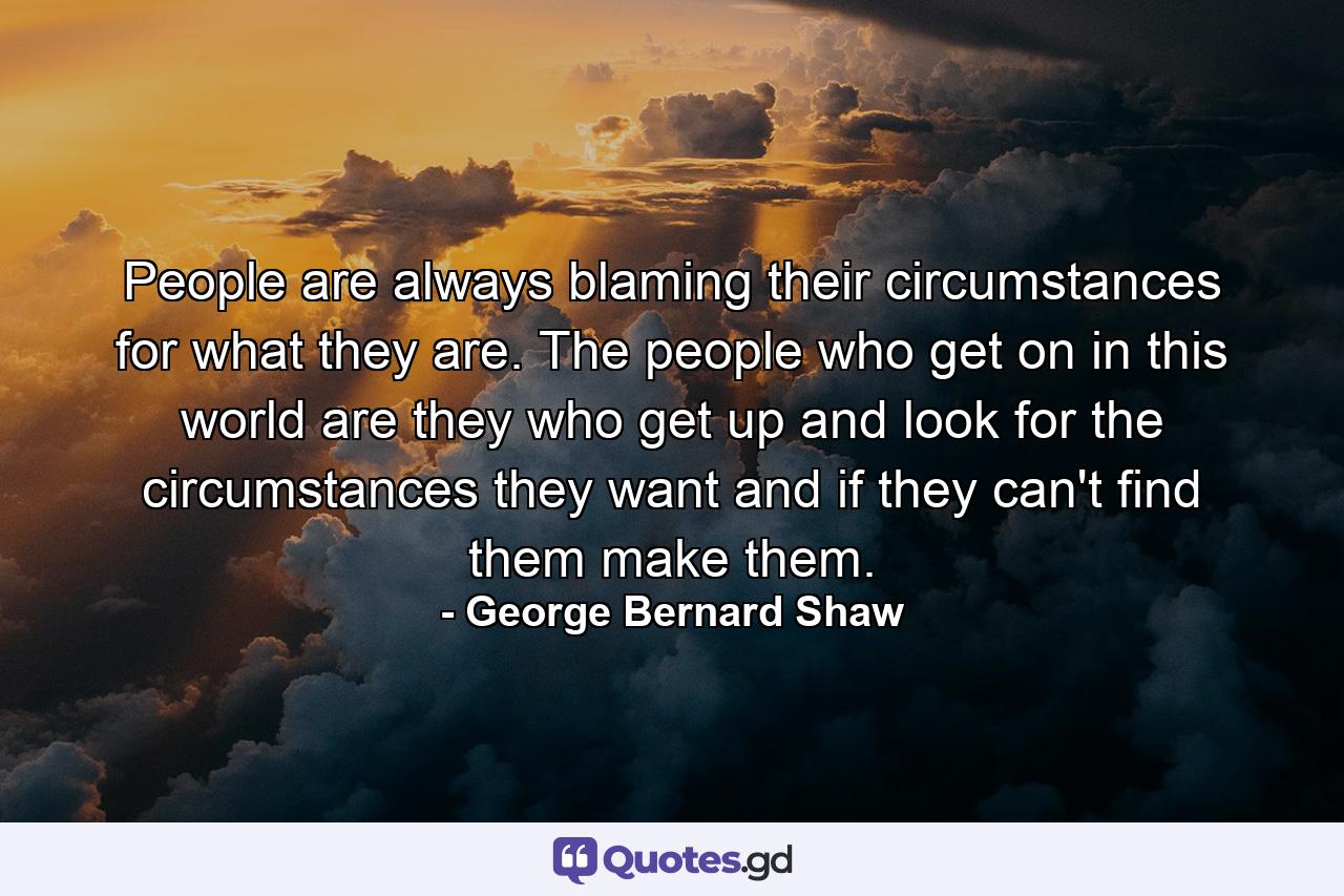 People are always blaming their circumstances for what they are. The people who get on in this world are they who get up and look for the circumstances they want  and  if they can't find them  make them. - Quote by George Bernard Shaw