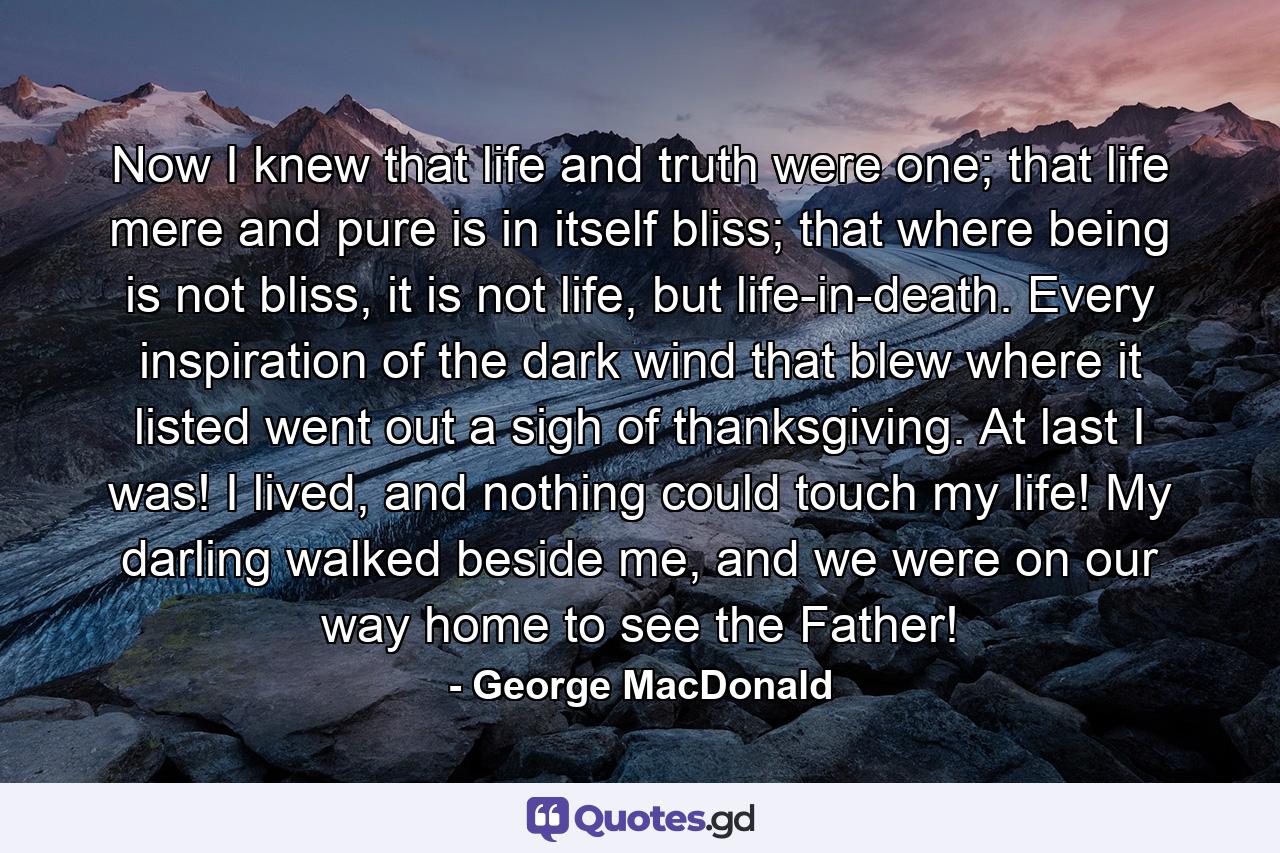 Now I knew that life and truth were one; that life mere and pure is in itself bliss; that where being is not bliss, it is not life, but life-in-death. Every inspiration of the dark wind that blew where it listed went out a sigh of thanksgiving. At last I was! I lived, and nothing could touch my life! My darling walked beside me, and we were on our way home to see the Father! - Quote by George MacDonald