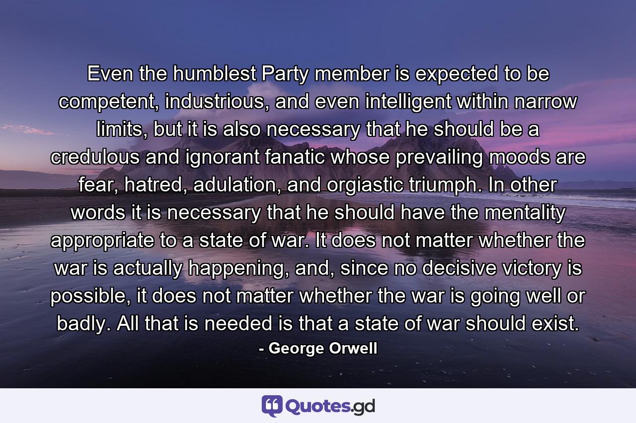 Even the humblest Party member is expected to be competent, industrious, and even intelligent within narrow limits, but it is also necessary that he should be a credulous and ignorant fanatic whose prevailing moods are fear, hatred, adulation, and orgiastic triumph. In other words it is necessary that he should have the mentality appropriate to a state of war. It does not matter whether the war is actually happening, and, since no decisive victory is possible, it does not matter whether the war is going well or badly. All that is needed is that a state of war should exist. - Quote by George Orwell