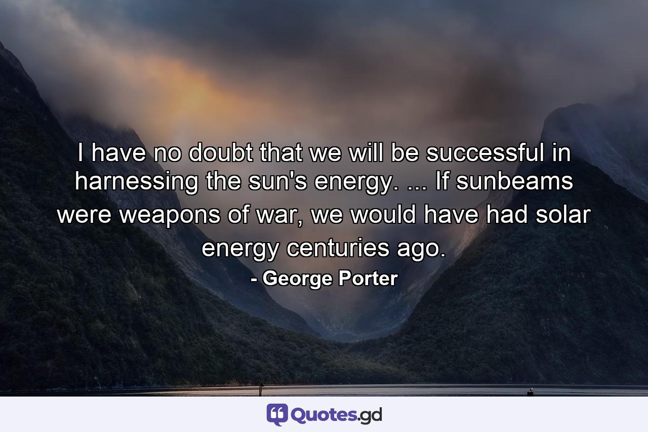 I have no doubt that we will be successful in harnessing the sun's energy. ... If sunbeams were weapons of war, we would have had solar energy centuries ago. - Quote by George Porter