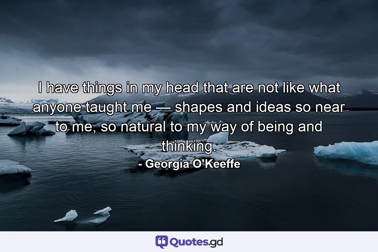 I have things in my head that are not like what anyone taught me — shapes and ideas so near to me, so natural to my way of being and thinking. - Quote by Georgia O'Keeffe