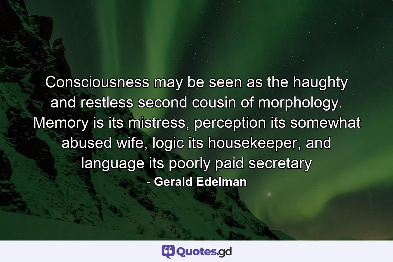 Consciousness may be seen as the haughty and restless second cousin of morphology. Memory is its mistress, perception its somewhat abused wife, logic its housekeeper, and language its poorly paid secretary - Quote by Gerald Edelman