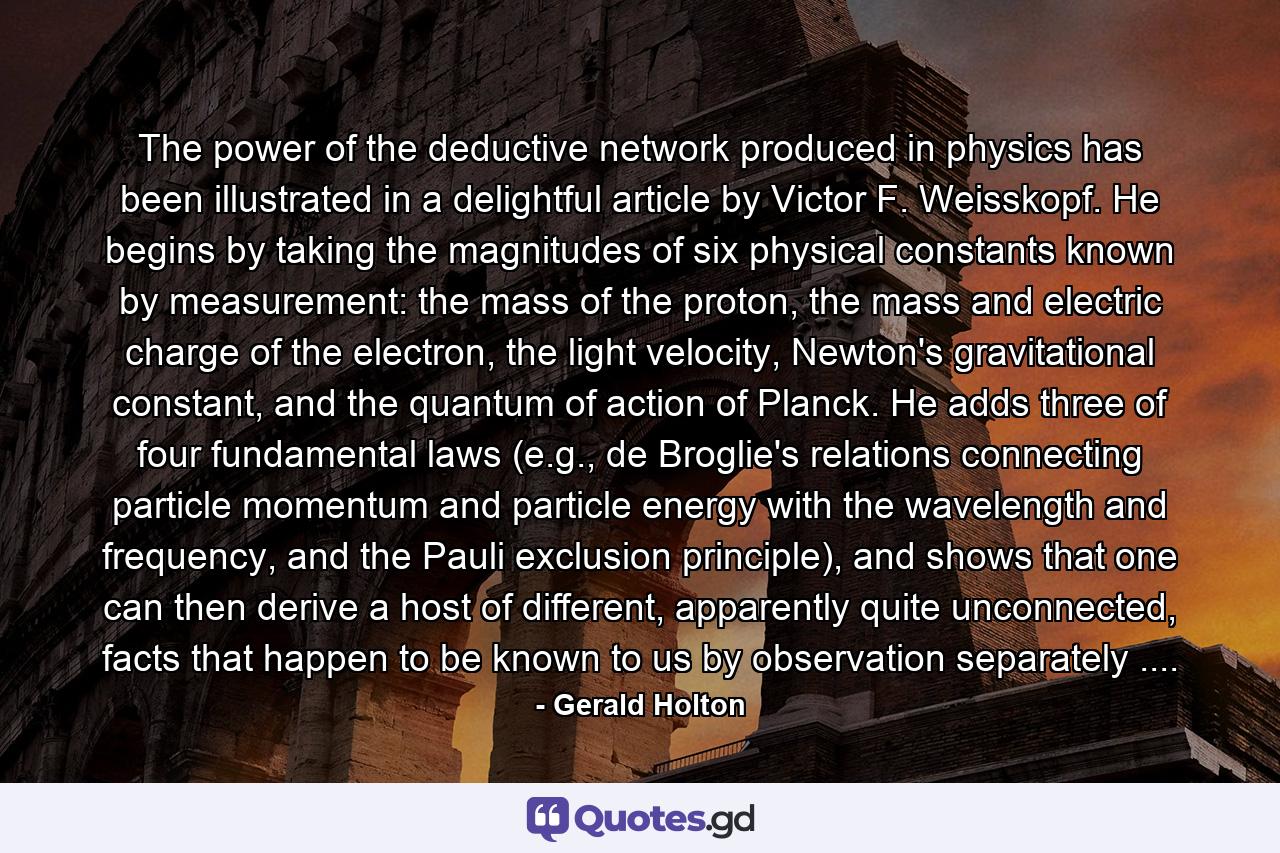 The power of the deductive network produced in physics has been illustrated in a delightful article by Victor F. Weisskopf. He begins by taking the magnitudes of six physical constants known by measurement: the mass of the proton, the mass and electric charge of the electron, the light velocity, Newton's gravitational constant, and the quantum of action of Planck. He adds three of four fundamental laws (e.g., de Broglie's relations connecting particle momentum and particle energy with the wavelength and frequency, and the Pauli exclusion principle), and shows that one can then derive a host of different, apparently quite unconnected, facts that happen to be known to us by observation separately .... - Quote by Gerald Holton